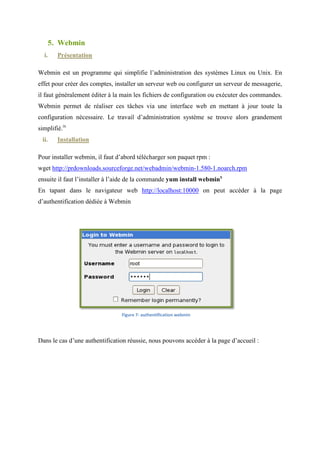 ♦ Il peut être personnalisé en écrivant soi-même ses propres modules en utilisant l'API
                                                    même
           Apache ;
        ♦ Son code source est disponible et est accompagné d'une licence non restrictive ;
        ♦ Il est testé en permanence, et les bugs sont corrigés rapidement ii
                                                                rapidement.
 ii.       Installation

Pour installer Apache sous CentOs, il suffit de taper la commande Yum install httpd




                                             /


 iii.      Configuration

Pour configurer le service Apache, nous le définissons pour le lancer au démarrage à l’aide de
la commande : chkconfig --levels 235 httpd on
                            levels

Après nous activons le nom des serveurs virtuels sur le port 80, en suivant les étapes
                                                             80,
suivantes :

       ♦ Ouvrir le fichier de configuration httpd qui se trouve dans /etc/httpd /conf/
                                                                                /conf/httpd.conf
       ♦ Décommenter la ligne contenant le texte NameVirtualHost *: 80
           commenter
       ♦ Enregistrer le fichier
       ♦ Redémarrer le serveur HTTP Apache en tapant la commande service httpd restart iii
                                                                               restart.

Pour tester le fonctionnement d’Apache, nous ouvrons la page : http://localhost dans notre
browser. Après nous avons créé une page index.html dans le répertoire /var/www/html
                ous
 