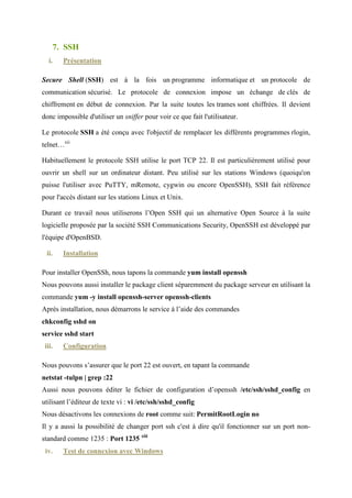 DROP USER ''@'localhost';
DROP USER ''@'localhost.localdomain';

       ♦ Après nous quittons en tapant exit .v
       3. PHP
  i.      Présentation

PHP, (Personal Home Page) est un langage de programmation complet, assez proche du C. Il
fournit :
       ♦ des structures de données.
       ♦ des structures de contrôle.
       ♦ des instructions de gestion des entrées/sorties.
       ♦ Il est diffusé également sous licence libre. Il permet la création de pages web
          dynamiques.
       ♦ Il est considéré comme une alternative à CGI, Perl, ASP (Active Server Page de
          Microsoft).

Développé à l'origine pour Linux, il est maintenant portable sur plusieurs environnements.vi

 ii.      Installation

Pour installer PHP, nous tapons la commande yum install php
 iii. Configuration

Pour configurer PHP, il faut suivre les étapes suivantes :
       ♦ Dans le fichier /etc/php.ini nous replaçons :
memory_limit = 16M par memory_limit = 128M
max_execution_time = 30 par max_execution_time = 120
max_upload_size = 2M par max_upload_size = 50M

post_max_size = 8M par post_max_size = 50M

       ♦ Dans notre invite de commande nous tapons :

echo ?php phpinfo();?/var/www/html/test.php  chmod a+r
/var/www/html/test.php
Cette commande crée un fichier texte nommé test.php et édite ce même fichier en ajoutant
le code source phpinfo() ;
 