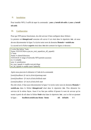 localhost   IN A        10.0.2.15

La troisième étape est de créer le fichier 2.0.10. db (le nom de ce fichier doit être changé
selon notre adresse IP, car nous mettons notre adresse IP inversée, dans notre cas nous avons
l’adresse IP : 10.0.2.15, nous avons nommé le fichier 2.0.10.db)
$TTL 86400
@ IN SOA localhost.sosinfo.ma. root.sosinfo.ma. (
   2007041501 ;Serial
   3600    ;Refresh
   1800    ;Retry
   604800    ;Expire
   86400    ;Minimum TTL
)

     IN NS   localhost.sosinfo.ma.
     IN PTR sosinfo.ma.
     IN A   255.255.255.0

15    IN PTR         localhost.sosinfo.ma.

Notons que le « 15 » mentionné dans la dernière ligne c’est parce qu’on a une adresse IP qui
finit par 15, si par exemple nous avion une adresse IP 10.0.2.123 nous allions mettre « 123 ».
La quatrième et dernière étape est de modifier le fichier resolv.conf dans le répertoire /etc s’il
existe, si non le créer. Il contiendra le code ci-dessous :
; generated by /sbin/dhclient-script
search Home
nameserver sosinfo.ma
nameserver 10.0.2.15

Après La création et la configuration de ces quatre fichiers, nous tapons dans notre terminal
les commandes : chkconfig named on et après la commande service named start .
Dans notre navigateur web, il suffit de taper notre nom de domaine sosinfo.ma pour afficher
notre page index :
 