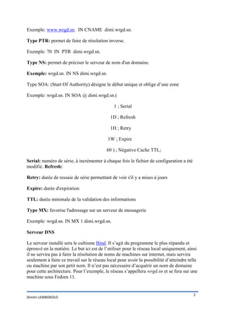 Exemple: www.wrgd.sn. IN CNAME dimi.wrgd.sn.

Type PTR: permet de faire de résolution inverse.

Exemple: 70 IN PTR dimi.wrgd.sn.

Type NS: permet de préciser le serveur de nom d'un domaine.

Exemple: wrgd.sn. IN NS dimi.wrgd.sn.

Type SOA: (Start Of Authority) désigne le début unique et oblige d’une zone

Exemple: wrgd.sn. IN SOA @ dimi.wrgd.sn.(

                                               1 ; Serial

                                             1D ; Refresh

                                             1H ; Retry

                                           1W ; Expire

                                           60 ) ; Négative Cache TTL;

Serial: numéro de série, à incrémenter à chaque fois le fichier de configuration a été
modifié. Refresh:

Retry: durée de ressaie de série permettant de voir s'il y a mises à jours

Expire: durée d'expiration

TTL: durée minimale de la validation des informations

Type MX: favorise l'adressage sur un serveur de messagerie

Exemple: wrgd.sn. IN MX 1 dimi.wrgd.sn.

Serveur DNS

Le serveur installé sera le cultisme Bind. Il s’agit du programme le plus répandu et
éprouvé en la matière. Le but ici est de l’utiliser pour le réseau local uniquement, ainsi
il ne servira pas à faire la résolution de noms de machines sur internet, mais servira
seulement à faire ce travail sur le réseau local pour avoir la possibilité d’atteindre telle
ou machine par son petit nom. Il n’est pas nécessaire d’acquérir un nom de domaine
pour cette architecture. Pour l’exemple, le réseau s’appellera wrgd.sn et se fera sur une
machine sous Fedora 11.


                                                                                         2
Dimitri LEMBOKOLO
 