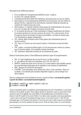 Description des différentes parties :

   •   le @ au début de l’enregistrement définit la zone : wrgd.sn.
   •   la classe, IN, signifie internet.
   •   l’enregistrement SOA (Start Of Authority), nécessaire pour un serveur maître.
   •   dimi.wrgd.sn. le nom pleinement qualifié du serveur de nom. Ne pas oublier le .
       (point) à la fin, s’agissant d’un nom absolu, il permet à Bind de remonter au
       sommet de l’arborescence des noms.
   •   dimi.wrgd.sn. il s’agit de l’adresse électronique de l’administrateur du serveur,
       avec un. à la place de l’arobase et toujours le point final.
   •   0 : un numéro de série qu’il faut incrémenter à chaque modification du fichier.
       Ce numéro permet aux serveurs esclaves de savoir s’il y a du nouveau. Il est
       d’usage de choisir un numéro du type yyyymmddxx, xx étant un numéro que
       l’on incrémente à chaque changement.
   •   1D : refresh, délai d’attente avant d’aller glaner des informations pour un
       serveur esclave.
   •   1H : retry, si l’esclave ne trouve pas le maître, il réessaiera au bout du délai
       retry.
   •   1W : expire, si au bout du délai expire, il n’est pas parvenu à entrer en contact
       avec le serveur maître, il le considère comme inexistant.
   •   3H : minimum, détermine la durée de vie minimum du cache.

Quant à la deuxième partie, il faut différencier plusieurs types d’enregistrements :

   •   NS : il s’agit simplement du serveur de noms, ici dimi.wrgd.sn
   •   A : une adresse IP, dimi est la machine avec l’IP 192.168.1.70
   •   HINFO : donne des infos sur le serveur. Il y a deux parties entre double-quottes,
       les caractéristiques physiques de la machine et son système d’exploitation.
   •   MX : désigne un serveur de messagerie
   •   CNAME : nom canonique, pour ajouter des aliases à des machines. Dans cet
       exemple, si on cherche par exemple imap.dimi.wrgd.sn, cela est dirigé vers
       dimi.wrgd.sn.

Pour la configuration de la résolution inverse, créons le fichier /var/named/wrgd.inv
à partir du fichier /var/named/named.loopback




Toute la première partie est générée automatiquement lors de l’installation, ce qui nous
intéresse est la partie en gras. Nous allons ajouter le domaine wrgd.sn, pour cela il faut
ajouter ce que l’on appelle une zone DNS et son pendant pour la résolution inverse
(trouver une IP à partir d’un nom d’hôte). Les deux zones ajoutées sont assez parlantes
: zone wrgd.sn de type IN (internet) de type master et la zone inverse 1.168.192 (on
remarque que c’est l’adresse du réseau à l’envers) suivi de in-addr.arpa (on ne cherche
pas pourquoi, on écrit), toujours de type master. Pour les deux zones, il y a un chemin

                                                                                       4
Dimitri LEMBOKOLO
 