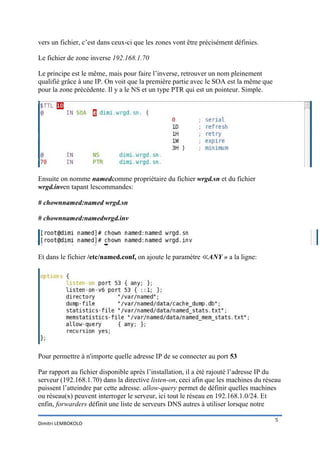 vers un fichier, c’est dans ceux-ci que les zones vont être précisément définies.

Le fichier de zone inverse 192.168.1.70

Le principe est le même, mais pour faire l’inverse, retrouver un nom pleinement
qualifié grâce à une IP. On voit que la première partie avec le SOA est la même que
pour la zone précédente. Il y a le NS et un type PTR qui est un pointeur. Simple.




Ensuite on nomme namedcomme propriétaire du fichier wrgd.sn et du fichier
wrgd.inven tapant lescommandes:

# chownnamed:named wrgd.sn

# chownnamed:namedwrgd.inv




Et dans le fichier /etc/named.conf, on ajoute le paramètre ≪ANY » a la ligne:




Pour permettre à n'importe quelle adresse IP de se connecter au port 53

Par rapport au fichier disponible après l’installation, il a été rajouté l’adresse IP du
serveur (192.168.1.70) dans la directive listen-on, ceci afin que les machines du réseau
puissent l’atteindre par cette adresse. allow-query permet de définir quelles machines
ou réseau(x) peuvent interroger le serveur, ici tout le réseau en 192.168.1.0/24. Et
enfin, forwarders définit une liste de serveurs DNS autres à utiliser lorsque notre

                                                                                      5
Dimitri LEMBOKOLO
 