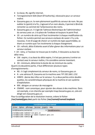 G@ss@m@ Page 4
la classe, IN, signifie internet.
l’enregistrement SOA (Start Of Authority), nécessaire pour un serveur
maître.
Gassama.gass.sn. le nom pleinement qualifié du serveur de nom. Ne pas
oublier le (point) à la fin, s’agissant d’un nom absolu, il permet à Bind de
remonter au sommet de l’arborescence des noms.
Gassama.gass.sn. il s’agit de l’adresse électronique de l’administrateur
du serveur,avec un. à la place de l’arobase et toujours le point final.
10 : un numéro de série qu’il faut incrémenter à chaque modification du
fichier. Ce numéro permet aux serveurs esclaves de savoir s’il y a du
nouveau. Il est d’usage de choisir un numéro du type yyyymmddxx, xx
étant un numéro que l’on incrémente à chaque changement.
1D : refresh, délai d’attente avant d’aller glaner des informations pour un
serveur esclave.
• 1H : retry, si l’esclave ne trouve pas le maître, il réessaiera au bout du
délai retry.
1W : expire, si au bout du délai expire, il n’est pas parvenu à entrer en
contact avec le serveur maître, il le considère comme inexistant.
3H : minimum, détermine la durée de vie minimum du cache.
Quant à la deuxième partie, il faut différencier plusieurs types
d’enregistrements :
NS : il s’agit simplement du serveur de noms, ici Gassama.gass.sn
A : une adresse IP, Gassama est la machine avec l’IP 192.168.1.152
HINFO : donne des infos sur le serveur. Il y a deux parties entre double-
quottes, les caractéristiques physiques de la machine et son système
d’exploitation.
MX : désigne un serveur de messagerie
CNAME : nom canonique, pour ajouter des aliases à des machines. Dans
cet exemple, si on cherche par exemple imap.Gassama.gass.sn, cela est
dirigé vers Gassama.gass.sn.
Pour la configuration de la résolution inverse, créons le fichier
/var/named/gass.invà partir du fichier /var/named/named.loopback
 