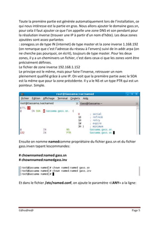 G@ss@m@ Page 5
Toute la première partie est générée automatiquement lors de l’installation, ce
qui nous intéresse est la partie en gras. Nous allons ajouter le domaine gass.sn,
pour cela il faut ajouter ce que l’on appelle une zone DNS et son pendant pour
la résolution inverse (trouver une IP à partir d’un nom d’hôte). Les deux zones
ajoutées sont assez parlantes
: zonegass.sn de type IN (internet) de type master et la zone inverse 1.168.192
(on remarque que c’est l’adresse du réseau à l’envers) suivi de in-addr.arpa (on
ne cherche pas pourquoi, on écrit), toujours de type master. Pour les deux
zones, il y a un cheminvers un fichier, c’est dans ceux-ci que les zones vont être
précisément définies.
Le fichier de zone inverse 192.168.1.152
Le principe est le même, mais pour faire l’inverse, retrouver un nom
pleinement qualifié grâce à une IP. On voit que la première partie avec le SOA
est la même que pour la zone précédente. Il y a le NS et un type PTR qui est un
pointeur. Simple.
Ensuite on nomme namedcomme propriétaire du fichier gass.sn et du fichier
gass.inven tapant lescommandes:
# chownnamed:named gass.sn
# chownnamed:namedgass.inv
Et dans le fichier /etc/named.conf, on ajoute le paramètre ≪ANY» a la ligne:
 