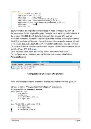 G@ss@m@ Page 6
pour permettre à n'importe quelle adresse IP de se connecter au port 53
Par rapport au fichier disponible après l’installation, il a été rajouté l’adresse IP
du serveur (192.168.1.150) dans la directive listen-on, ceci afin que les
machines du réseau puissent l’atteindre par cette adresse. allow-query permet
de définir quelles machines ou réseau(x) peuvent interroger le serveur, ici tout
le réseau en 192.168.1.0/24. Et enfin, forwarders définit une liste de serveurs
DNS autres à utiliser lorsque notreserveur ne peut résoudre une adresse, ici, ce
sont les IP des DNS d’Orange.
Voilà pour le named.conf, passons au fichier named.rfc1912.zones :
On configure notre résolveur pour qu'il utilise notre serveur DNS dans
/etc/resolv.conf:
Configuration d'un serveur DNS primaire
Nous allons créer une zone directe et inverse pour notre domaine “gass.sn”
Editons le fichier “/etc/named.rfc1912.zones” et ajoutons:
Pour la résolution directe et inverse
 
