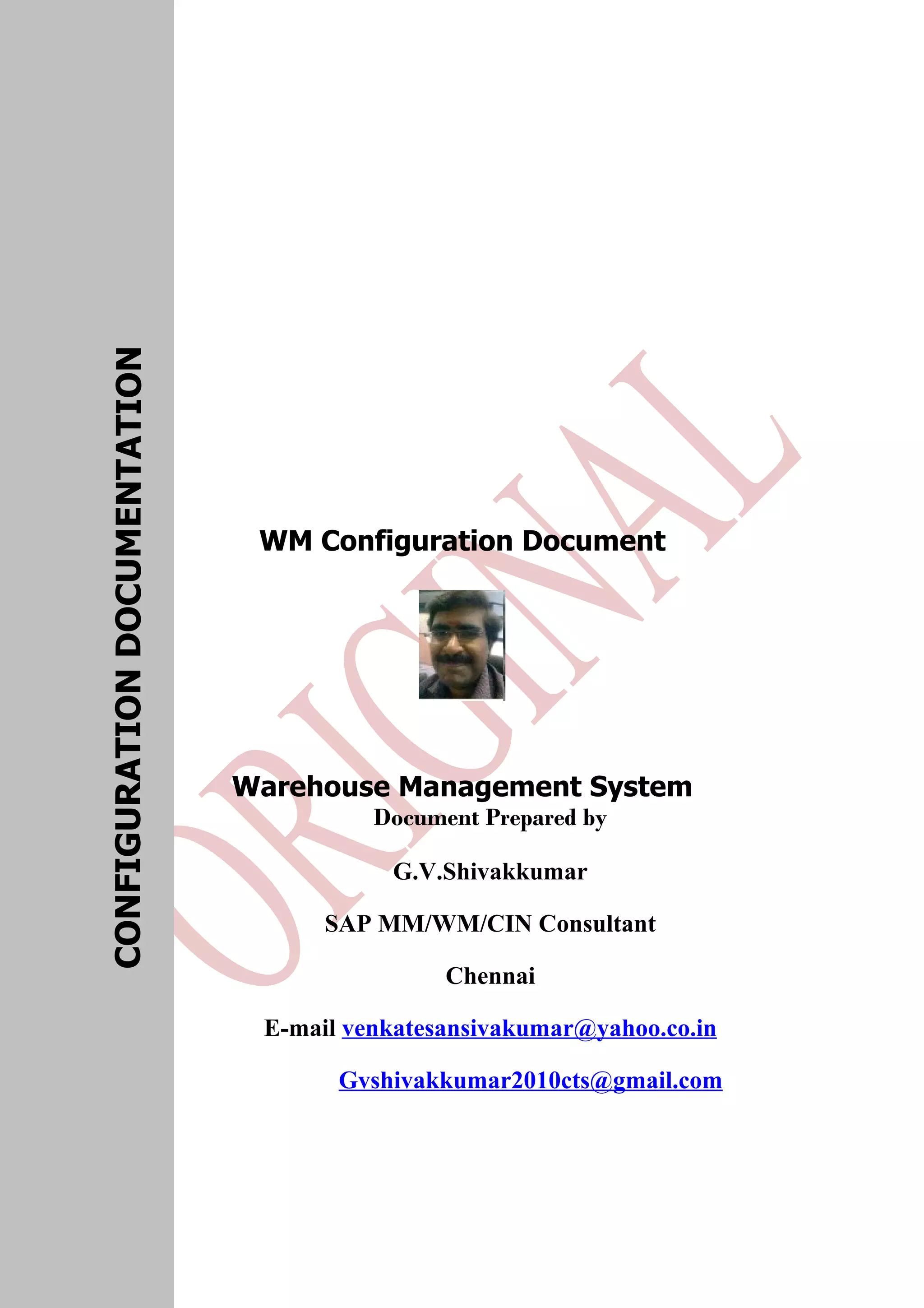 WM Configuration Document Warehouse Management System Document Prepared by G.V.Shivakkumar SAP MM/WM/CIN Consultant Chennai E-mail venkatesansivakumar@yahoo.co.in Gvshivakkumar2010cts@gmail.com CONFIGURATIONDOCUMENTATION 