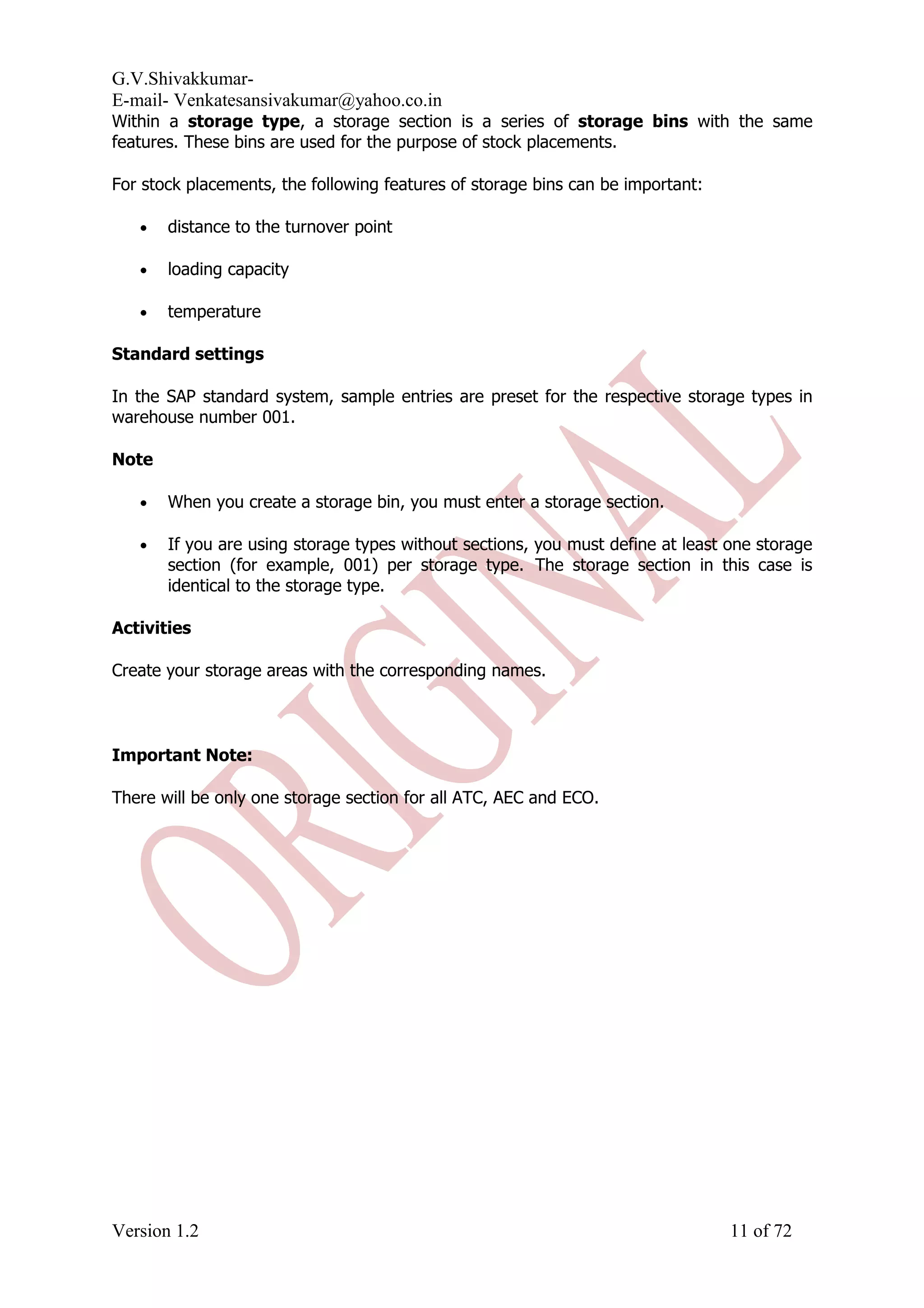 G.V.Shivakkumar- E-mail- Venkatesansivakumar@yahoo.co.in Within a storage type, a storage section is a series of storage bins with the same features. These bins are used for the purpose of stock placements. For stock placements, the following features of storage bins can be important: • distance to the turnover point • loading capacity • temperature Standard settings In the SAP standard system, sample entries are preset for the respective storage types in warehouse number 001. Note • When you create a storage bin, you must enter a storage section. • If you are using storage types without sections, you must define at least one storage section (for example, 001) per storage type. The storage section in this case is identical to the storage type. Activities Create your storage areas with the corresponding names. Important Note: There will be only one storage section for all ATC, AEC and ECO. Version 1.2 11 of 72 