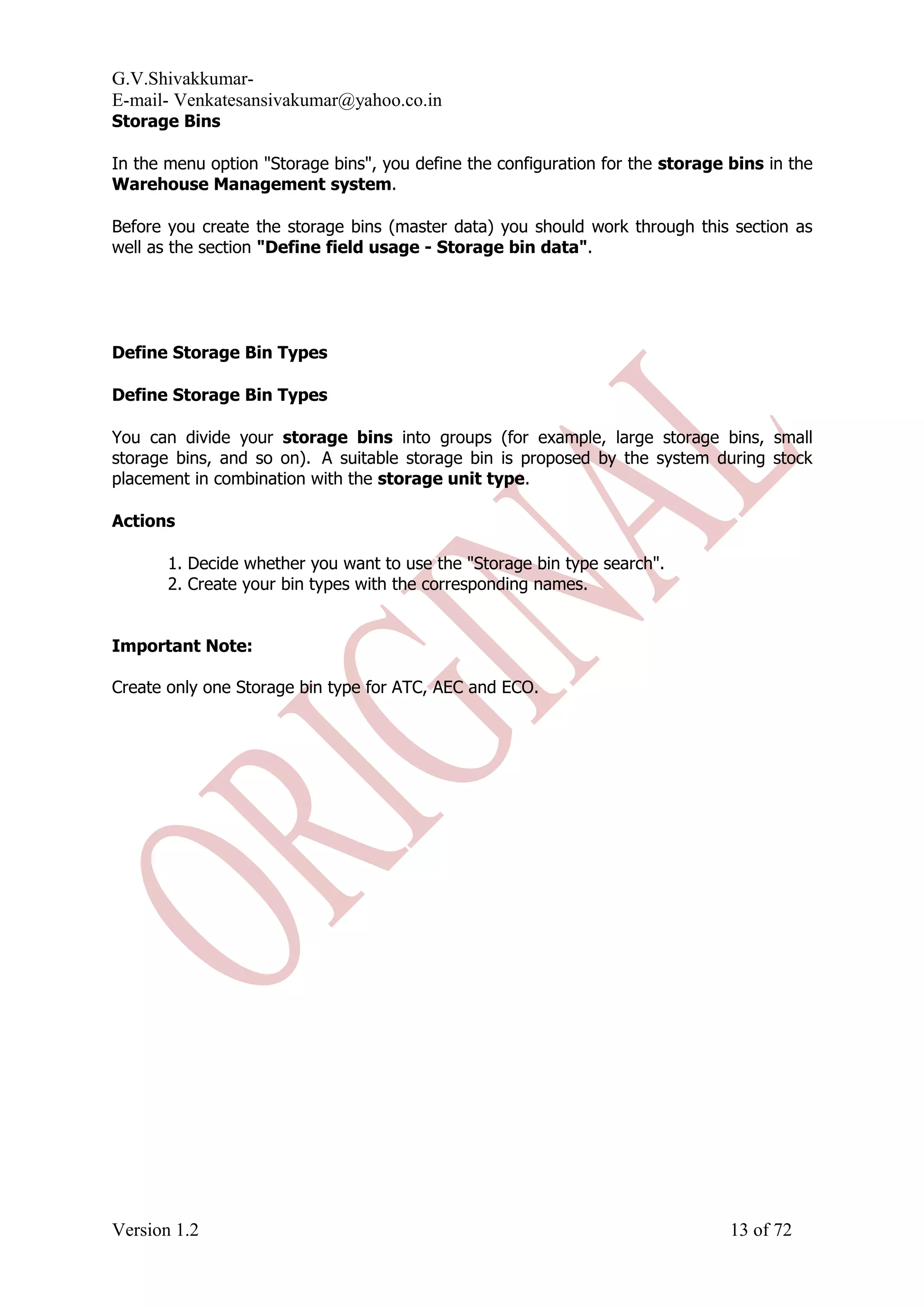 G.V.Shivakkumar- E-mail- Venkatesansivakumar@yahoo.co.in Storage Bins In the menu option "Storage bins", you define the configuration for the storage bins in the Warehouse Management system. Before you create the storage bins (master data) you should work through this section as well as the section "Define field usage - Storage bin data". Define Storage Bin Types Define Storage Bin Types You can divide your storage bins into groups (for example, large storage bins, small storage bins, and so on). A suitable storage bin is proposed by the system during stock placement in combination with the storage unit type. Actions 1. Decide whether you want to use the "Storage bin type search". 2. Create your bin types with the corresponding names. Important Note: Create only one Storage bin type for ATC, AEC and ECO. Version 1.2 13 of 72 