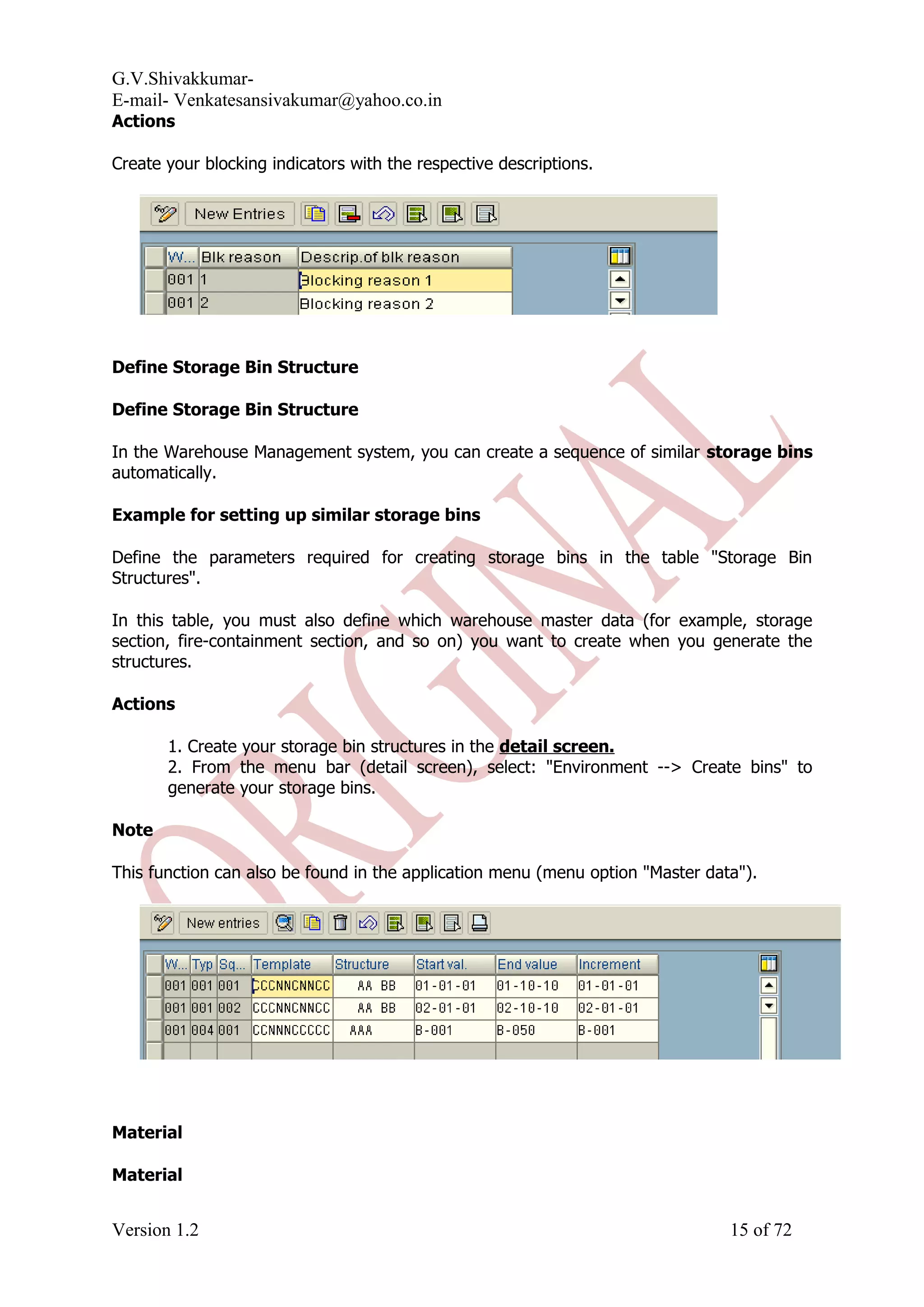 G.V.Shivakkumar- E-mail- Venkatesansivakumar@yahoo.co.in Actions Create your blocking indicators with the respective descriptions. Define Storage Bin Structure Define Storage Bin Structure In the Warehouse Management system, you can create a sequence of similar storage bins automatically. Example for setting up similar storage bins Define the parameters required for creating storage bins in the table "Storage Bin Structures". In this table, you must also define which warehouse master data (for example, storage section, fire-containment section, and so on) you want to create when you generate the structures. Actions 1. Create your storage bin structures in the detail screen. 2. From the menu bar (detail screen), select: "Environment --> Create bins" to generate your storage bins. Note This function can also be found in the application menu (menu option "Master data"). Material Material Version 1.2 15 of 72 