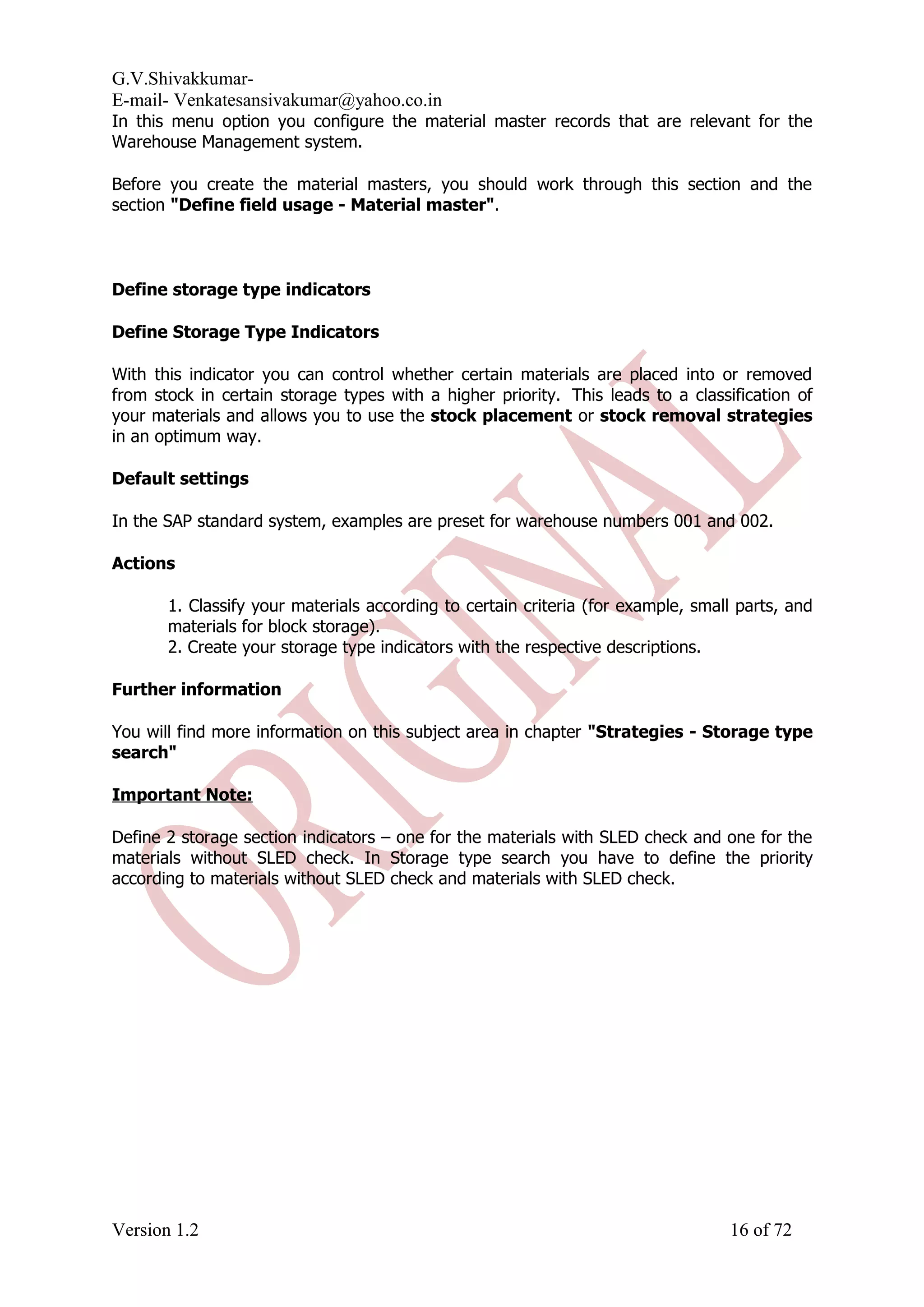 G.V.Shivakkumar- E-mail- Venkatesansivakumar@yahoo.co.in In this menu option you configure the material master records that are relevant for the Warehouse Management system. Before you create the material masters, you should work through this section and the section "Define field usage - Material master". Define storage type indicators Define Storage Type Indicators With this indicator you can control whether certain materials are placed into or removed from stock in certain storage types with a higher priority. This leads to a classification of your materials and allows you to use the stock placement or stock removal strategies in an optimum way. Default settings In the SAP standard system, examples are preset for warehouse numbers 001 and 002. Actions 1. Classify your materials according to certain criteria (for example, small parts, and materials for block storage). 2. Create your storage type indicators with the respective descriptions. Further information You will find more information on this subject area in chapter "Strategies - Storage type search" Important Note: Define 2 storage section indicators – one for the materials with SLED check and one for the materials without SLED check. In Storage type search you have to define the priority according to materials without SLED check and materials with SLED check. Version 1.2 16 of 72 