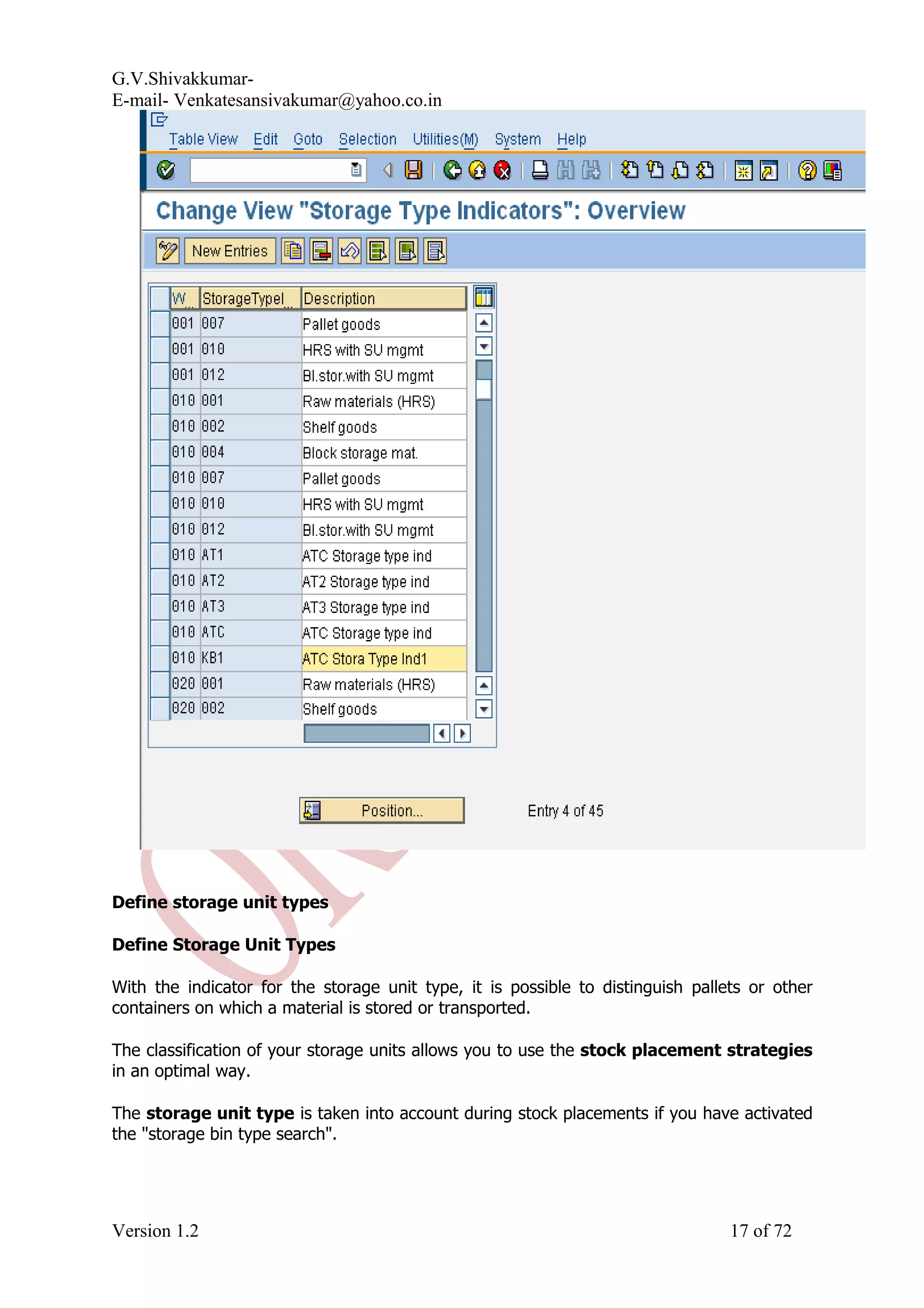 G.V.Shivakkumar- E-mail- Venkatesansivakumar@yahoo.co.in Define storage unit types Define Storage Unit Types With the indicator for the storage unit type, it is possible to distinguish pallets or other containers on which a material is stored or transported. The classification of your storage units allows you to use the stock placement strategies in an optimal way. The storage unit type is taken into account during stock placements if you have activated the "storage bin type search". Version 1.2 17 of 72 