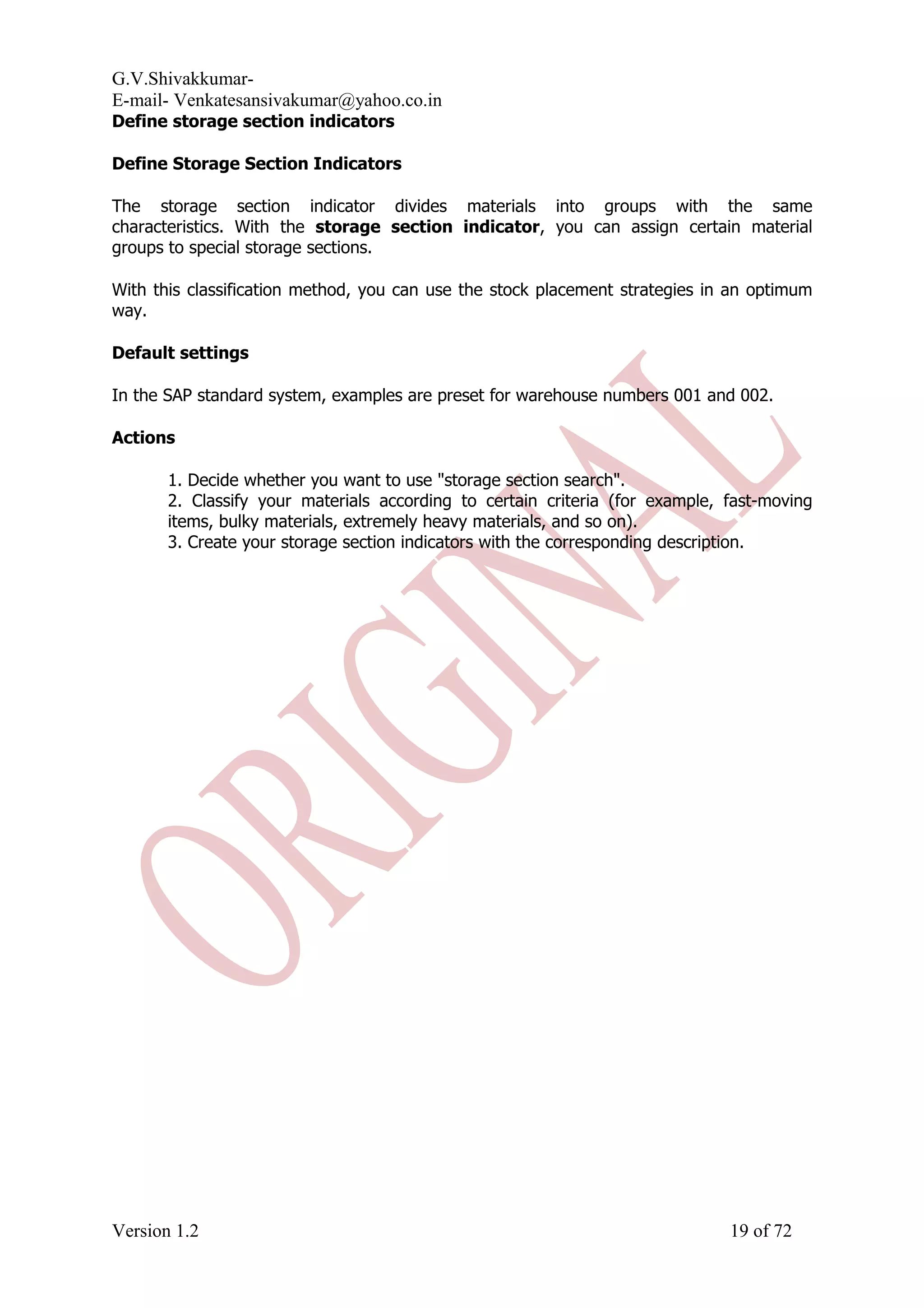 G.V.Shivakkumar- E-mail- Venkatesansivakumar@yahoo.co.in Define storage section indicators Define Storage Section Indicators The storage section indicator divides materials into groups with the same characteristics. With the storage section indicator, you can assign certain material groups to special storage sections. With this classification method, you can use the stock placement strategies in an optimum way. Default settings In the SAP standard system, examples are preset for warehouse numbers 001 and 002. Actions 1. Decide whether you want to use "storage section search". 2. Classify your materials according to certain criteria (for example, fast-moving items, bulky materials, extremely heavy materials, and so on). 3. Create your storage section indicators with the corresponding description. Version 1.2 19 of 72 