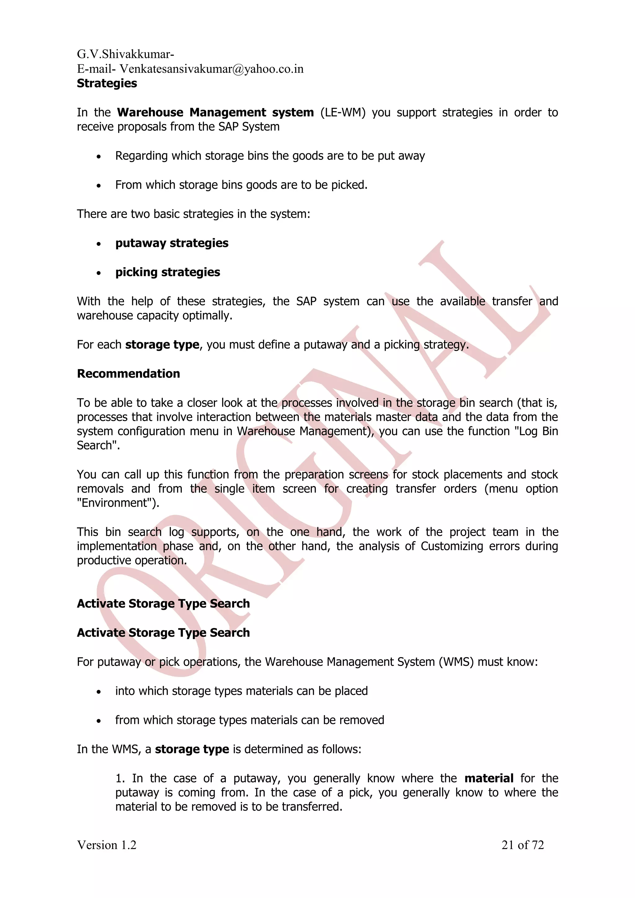 G.V.Shivakkumar- E-mail- Venkatesansivakumar@yahoo.co.in Strategies In the Warehouse Management system (LE-WM) you support strategies in order to receive proposals from the SAP System • Regarding which storage bins the goods are to be put away • From which storage bins goods are to be picked. There are two basic strategies in the system: • putaway strategies • picking strategies With the help of these strategies, the SAP system can use the available transfer and warehouse capacity optimally. For each storage type, you must define a putaway and a picking strategy. Recommendation To be able to take a closer look at the processes involved in the storage bin search (that is, processes that involve interaction between the materials master data and the data from the system configuration menu in Warehouse Management), you can use the function "Log Bin Search". You can call up this function from the preparation screens for stock placements and stock removals and from the single item screen for creating transfer orders (menu option "Environment"). This bin search log supports, on the one hand, the work of the project team in the implementation phase and, on the other hand, the analysis of Customizing errors during productive operation. Activate Storage Type Search Activate Storage Type Search For putaway or pick operations, the Warehouse Management System (WMS) must know: • into which storage types materials can be placed • from which storage types materials can be removed In the WMS, a storage type is determined as follows: 1. In the case of a putaway, you generally know where the material for the putaway is coming from. In the case of a pick, you generally know to where the material to be removed is to be transferred. Version 1.2 21 of 72 