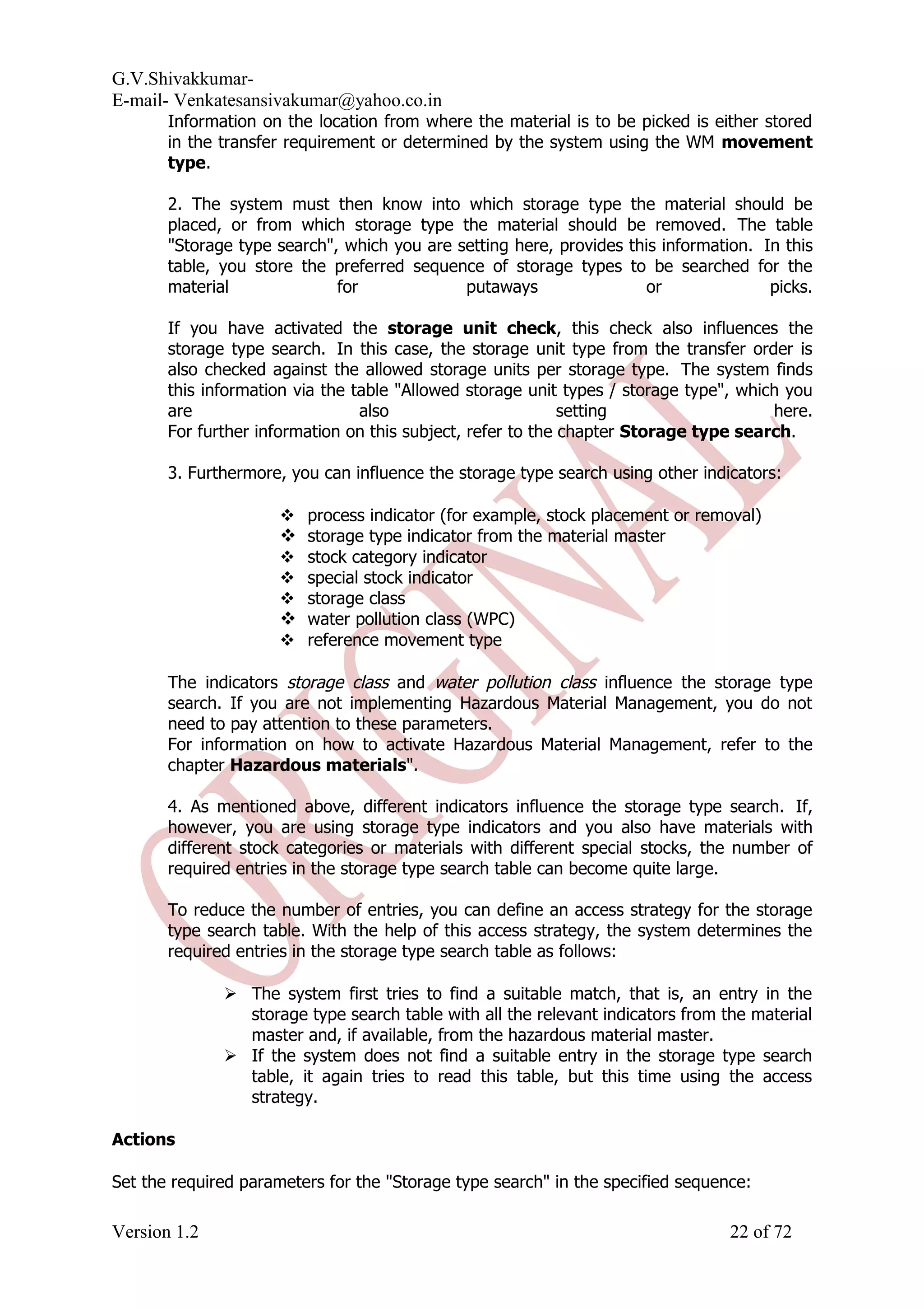 G.V.Shivakkumar- E-mail- Venkatesansivakumar@yahoo.co.in Information on the location from where the material is to be picked is either stored in the transfer requirement or determined by the system using the WM movement type. 2. The system must then know into which storage type the material should be placed, or from which storage type the material should be removed. The table "Storage type search", which you are setting here, provides this information. In this table, you store the preferred sequence of storage types to be searched for the material for putaways or picks. If you have activated the storage unit check, this check also influences the storage type search. In this case, the storage unit type from the transfer order is also checked against the allowed storage units per storage type. The system finds this information via the table "Allowed storage unit types / storage type", which you are also setting here. For further information on this subject, refer to the chapter Storage type search. 3. Furthermore, you can influence the storage type search using other indicators:  process indicator (for example, stock placement or removal)  storage type indicator from the material master  stock category indicator  special stock indicator  storage class  water pollution class (WPC)  reference movement type The indicators storage class and water pollution class influence the storage type search. If you are not implementing Hazardous Material Management, you do not need to pay attention to these parameters. For information on how to activate Hazardous Material Management, refer to the chapter Hazardous materials". 4. As mentioned above, different indicators influence the storage type search. If, however, you are using storage type indicators and you also have materials with different stock categories or materials with different special stocks, the number of required entries in the storage type search table can become quite large. To reduce the number of entries, you can define an access strategy for the storage type search table. With the help of this access strategy, the system determines the required entries in the storage type search table as follows:  The system first tries to find a suitable match, that is, an entry in the storage type search table with all the relevant indicators from the material master and, if available, from the hazardous material master.  If the system does not find a suitable entry in the storage type search table, it again tries to read this table, but this time using the access strategy. Actions Set the required parameters for the "Storage type search" in the specified sequence: Version 1.2 22 of 72 