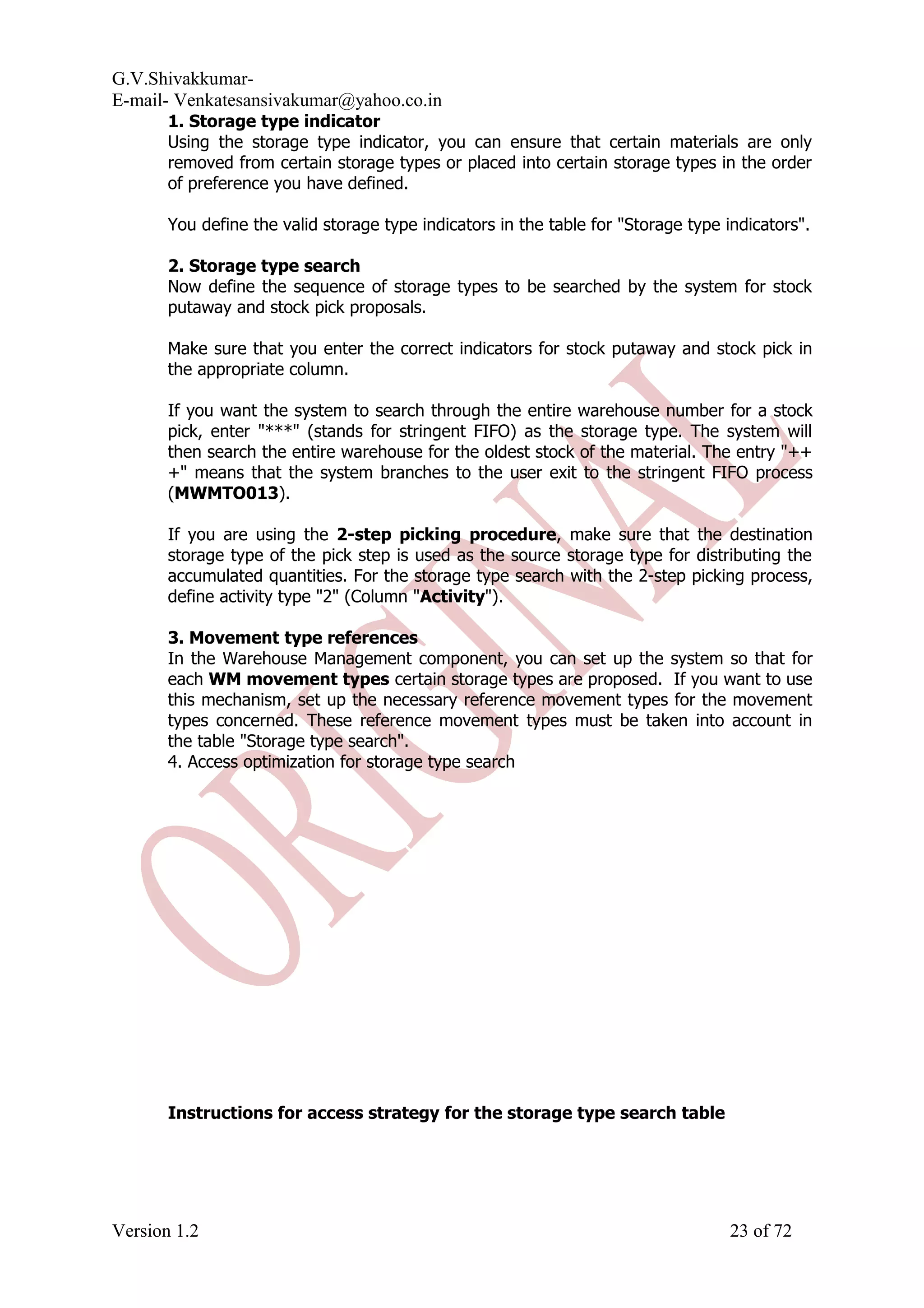 G.V.Shivakkumar- E-mail- Venkatesansivakumar@yahoo.co.in 1. Storage type indicator Using the storage type indicator, you can ensure that certain materials are only removed from certain storage types or placed into certain storage types in the order of preference you have defined. You define the valid storage type indicators in the table for "Storage type indicators". 2. Storage type search Now define the sequence of storage types to be searched by the system for stock putaway and stock pick proposals. Make sure that you enter the correct indicators for stock putaway and stock pick in the appropriate column. If you want the system to search through the entire warehouse number for a stock pick, enter "***" (stands for stringent FIFO) as the storage type. The system will then search the entire warehouse for the oldest stock of the material. The entry "++ +" means that the system branches to the user exit to the stringent FIFO process (MWMTO013). If you are using the 2-step picking procedure, make sure that the destination storage type of the pick step is used as the source storage type for distributing the accumulated quantities. For the storage type search with the 2-step picking process, define activity type "2" (Column "Activity"). 3. Movement type references In the Warehouse Management component, you can set up the system so that for each WM movement types certain storage types are proposed. If you want to use this mechanism, set up the necessary reference movement types for the movement types concerned. These reference movement types must be taken into account in the table "Storage type search". 4. Access optimization for storage type search Instructions for access strategy for the storage type search table Version 1.2 23 of 72 