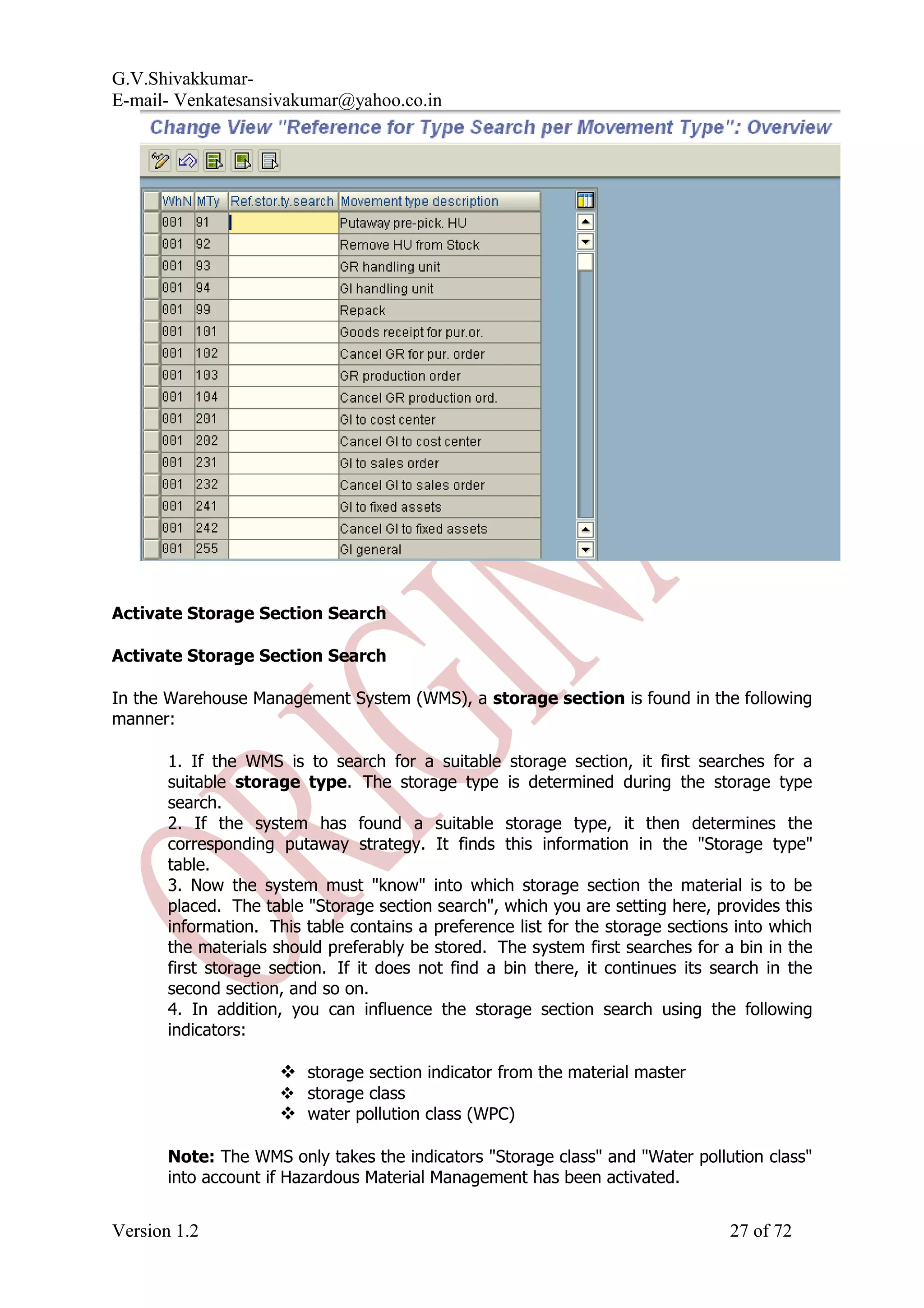 G.V.Shivakkumar- E-mail- Venkatesansivakumar@yahoo.co.in Activate Storage Section Search Activate Storage Section Search In the Warehouse Management System (WMS), a storage section is found in the following manner: 1. If the WMS is to search for a suitable storage section, it first searches for a suitable storage type. The storage type is determined during the storage type search. 2. If the system has found a suitable storage type, it then determines the corresponding putaway strategy. It finds this information in the "Storage type" table. 3. Now the system must "know" into which storage section the material is to be placed. The table "Storage section search", which you are setting here, provides this information. This table contains a preference list for the storage sections into which the materials should preferably be stored. The system first searches for a bin in the first storage section. If it does not find a bin there, it continues its search in the second section, and so on. 4. In addition, you can influence the storage section search using the following indicators:  storage section indicator from the material master  storage class  water pollution class (WPC) Note: The WMS only takes the indicators "Storage class" and "Water pollution class" into account if Hazardous Material Management has been activated. Version 1.2 27 of 72 