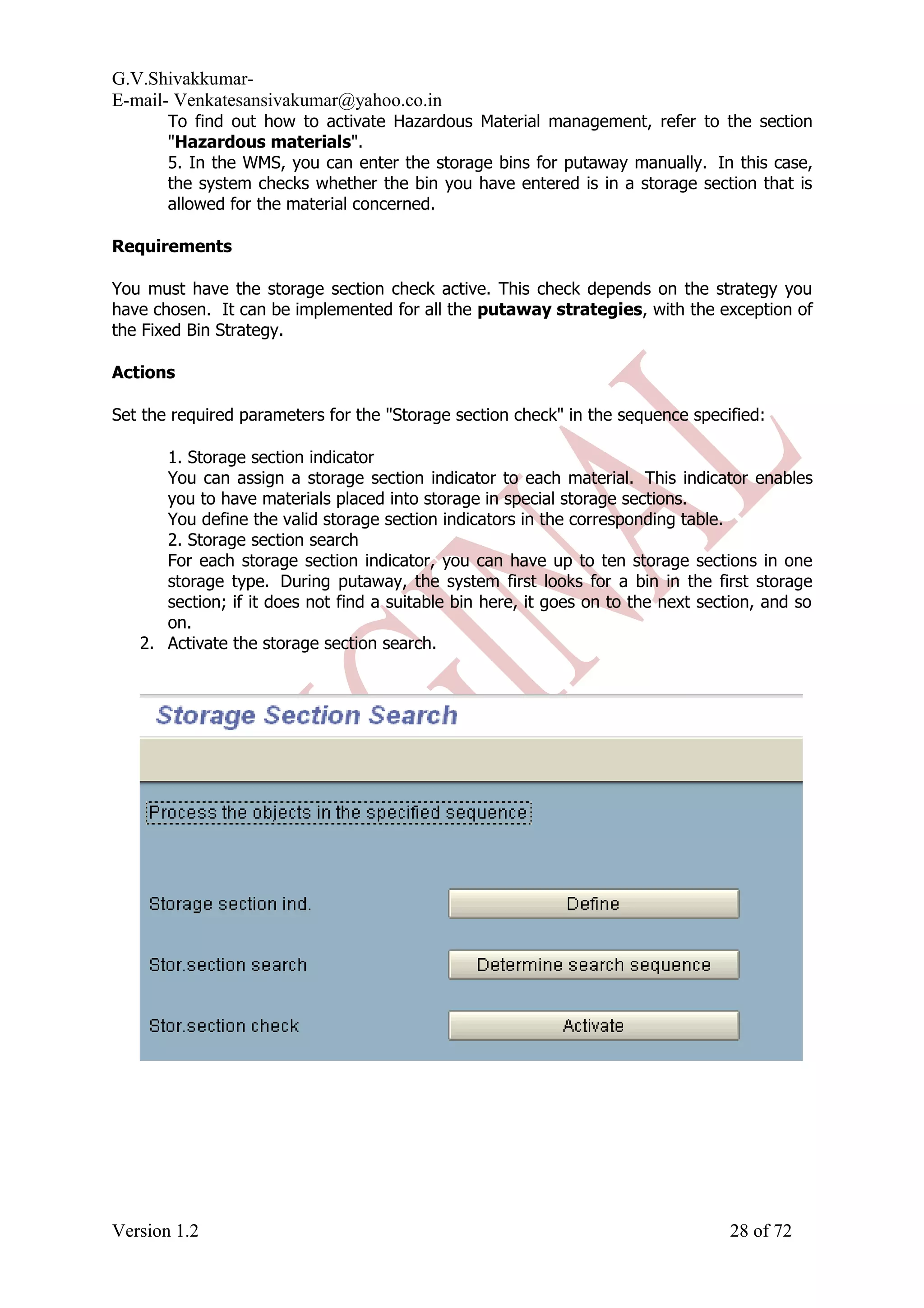 G.V.Shivakkumar- E-mail- Venkatesansivakumar@yahoo.co.in To find out how to activate Hazardous Material management, refer to the section "Hazardous materials". 5. In the WMS, you can enter the storage bins for putaway manually. In this case, the system checks whether the bin you have entered is in a storage section that is allowed for the material concerned. Requirements You must have the storage section check active. This check depends on the strategy you have chosen. It can be implemented for all the putaway strategies, with the exception of the Fixed Bin Strategy. Actions Set the required parameters for the "Storage section check" in the sequence specified: 1. Storage section indicator You can assign a storage section indicator to each material. This indicator enables you to have materials placed into storage in special storage sections. You define the valid storage section indicators in the corresponding table. 2. Storage section search For each storage section indicator, you can have up to ten storage sections in one storage type. During putaway, the system first looks for a bin in the first storage section; if it does not find a suitable bin here, it goes on to the next section, and so on. 2. Activate the storage section search. Version 1.2 28 of 72 