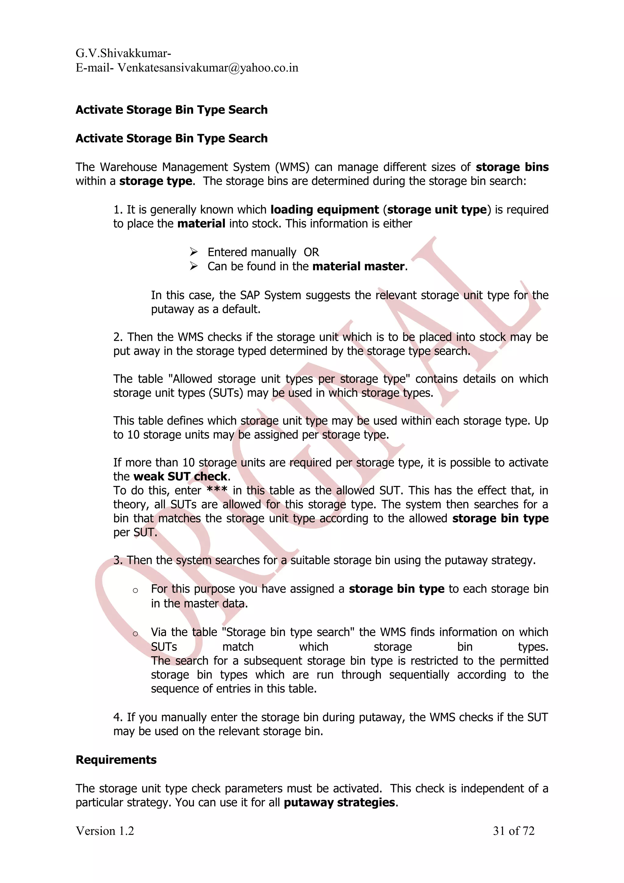 G.V.Shivakkumar- E-mail- Venkatesansivakumar@yahoo.co.in Activate Storage Bin Type Search Activate Storage Bin Type Search The Warehouse Management System (WMS) can manage different sizes of storage bins within a storage type. The storage bins are determined during the storage bin search: 1. It is generally known which loading equipment (storage unit type) is required to place the material into stock. This information is either  Entered manually OR  Can be found in the material master. In this case, the SAP System suggests the relevant storage unit type for the putaway as a default. 2. Then the WMS checks if the storage unit which is to be placed into stock may be put away in the storage typed determined by the storage type search. The table "Allowed storage unit types per storage type" contains details on which storage unit types (SUTs) may be used in which storage types. This table defines which storage unit type may be used within each storage type. Up to 10 storage units may be assigned per storage type. If more than 10 storage units are required per storage type, it is possible to activate the weak SUT check. To do this, enter *** in this table as the allowed SUT. This has the effect that, in theory, all SUTs are allowed for this storage type. The system then searches for a bin that matches the storage unit type according to the allowed storage bin type per SUT. 3. Then the system searches for a suitable storage bin using the putaway strategy. o For this purpose you have assigned a storage bin type to each storage bin in the master data. o Via the table "Storage bin type search" the WMS finds information on which SUTs match which storage bin types. The search for a subsequent storage bin type is restricted to the permitted storage bin types which are run through sequentially according to the sequence of entries in this table. 4. If you manually enter the storage bin during putaway, the WMS checks if the SUT may be used on the relevant storage bin. Requirements The storage unit type check parameters must be activated. This check is independent of a particular strategy. You can use it for all putaway strategies. Version 1.2 31 of 72 
