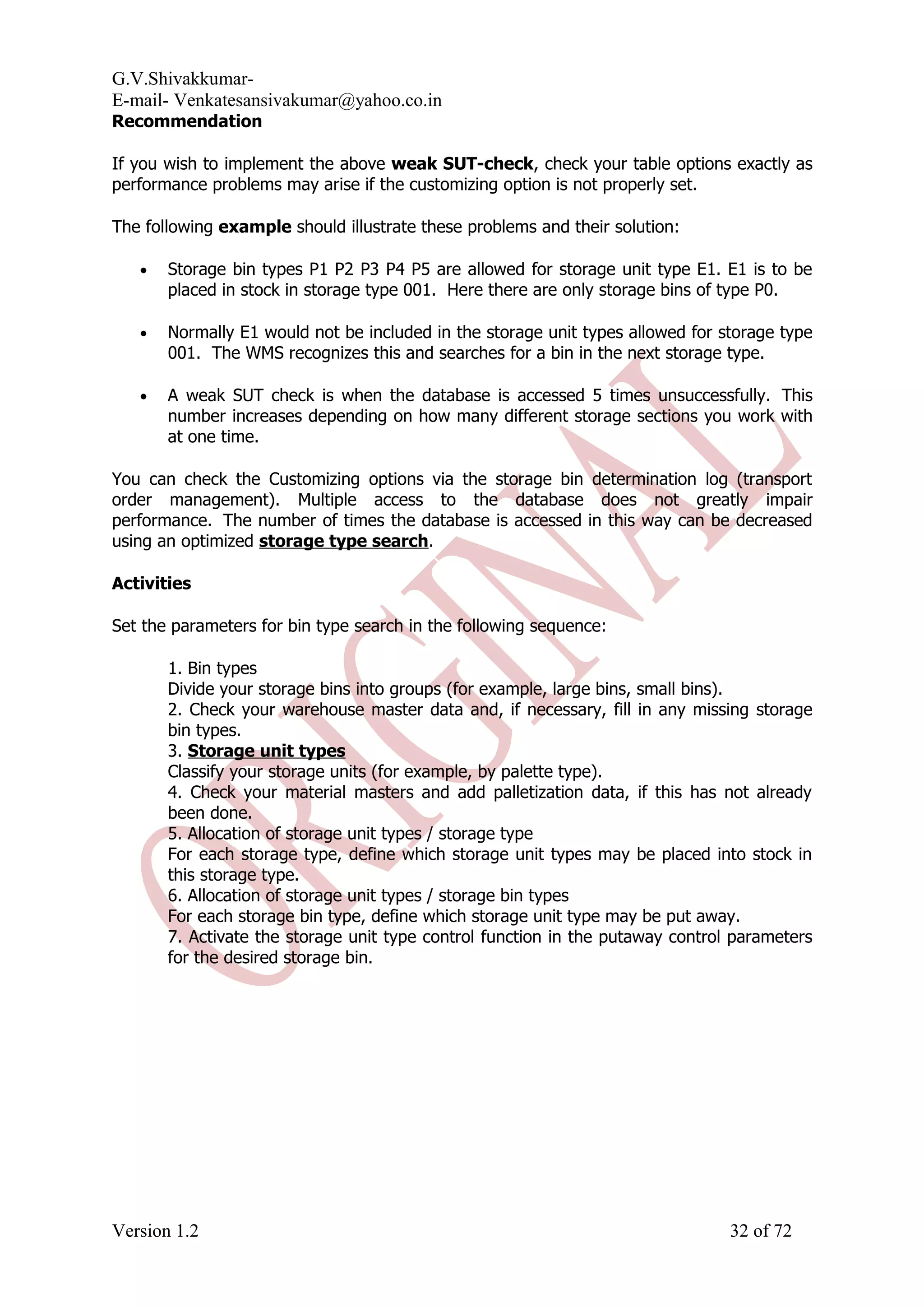 G.V.Shivakkumar- E-mail- Venkatesansivakumar@yahoo.co.in Recommendation If you wish to implement the above weak SUT-check, check your table options exactly as performance problems may arise if the customizing option is not properly set. The following example should illustrate these problems and their solution: • Storage bin types P1 P2 P3 P4 P5 are allowed for storage unit type E1. E1 is to be placed in stock in storage type 001. Here there are only storage bins of type P0. • Normally E1 would not be included in the storage unit types allowed for storage type 001. The WMS recognizes this and searches for a bin in the next storage type. • A weak SUT check is when the database is accessed 5 times unsuccessfully. This number increases depending on how many different storage sections you work with at one time. You can check the Customizing options via the storage bin determination log (transport order management). Multiple access to the database does not greatly impair performance. The number of times the database is accessed in this way can be decreased using an optimized storage type search. Activities Set the parameters for bin type search in the following sequence: 1. Bin types Divide your storage bins into groups (for example, large bins, small bins). 2. Check your warehouse master data and, if necessary, fill in any missing storage bin types. 3. Storage unit types Classify your storage units (for example, by palette type). 4. Check your material masters and add palletization data, if this has not already been done. 5. Allocation of storage unit types / storage type For each storage type, define which storage unit types may be placed into stock in this storage type. 6. Allocation of storage unit types / storage bin types For each storage bin type, define which storage unit type may be put away. 7. Activate the storage unit type control function in the putaway control parameters for the desired storage bin. Version 1.2 32 of 72 
