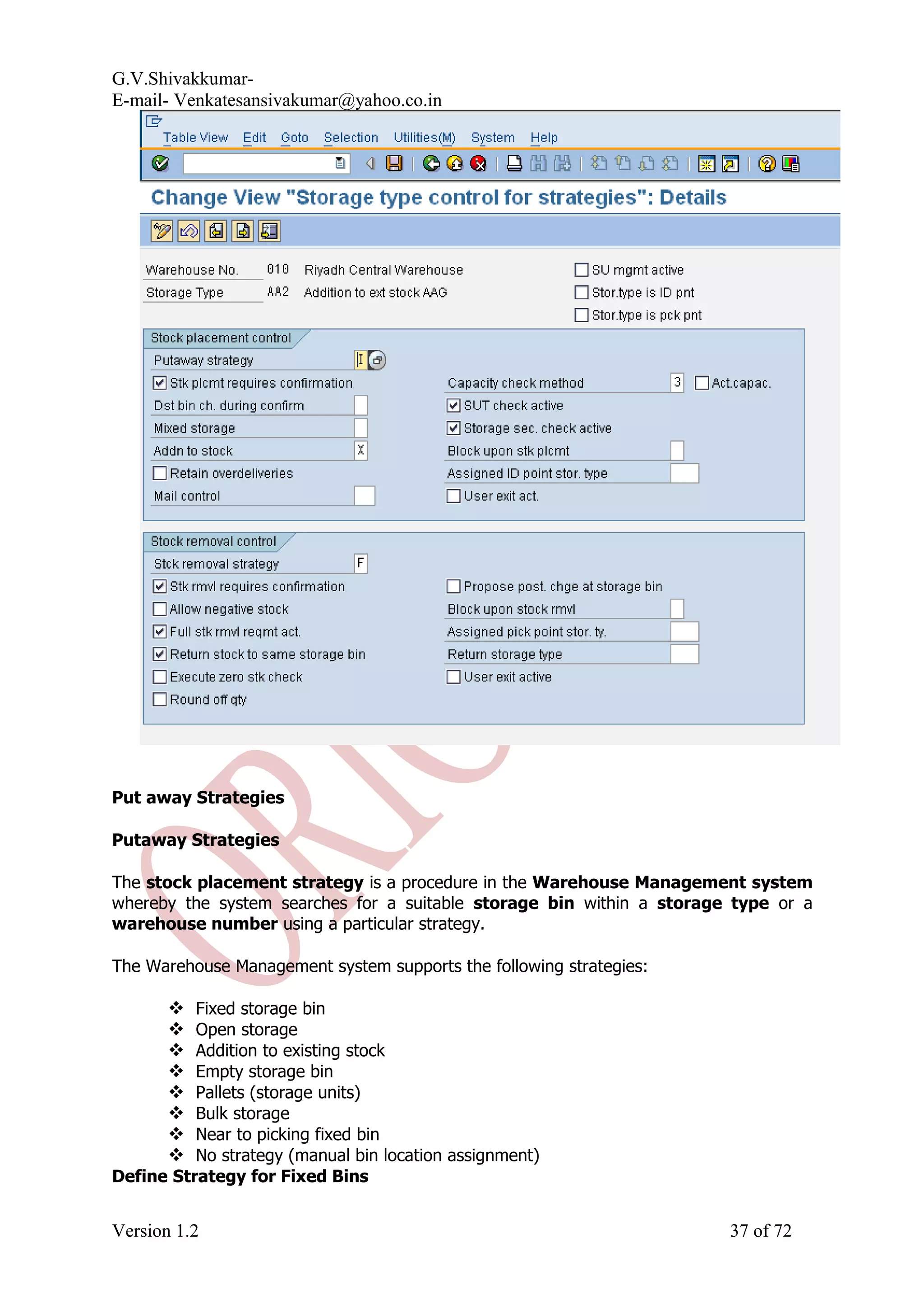 G.V.Shivakkumar- E-mail- Venkatesansivakumar@yahoo.co.in Put away Strategies Putaway Strategies The stock placement strategy is a procedure in the Warehouse Management system whereby the system searches for a suitable storage bin within a storage type or a warehouse number using a particular strategy. The Warehouse Management system supports the following strategies:  Fixed storage bin  Open storage  Addition to existing stock  Empty storage bin  Pallets (storage units)  Bulk storage  Near to picking fixed bin  No strategy (manual bin location assignment) Define Strategy for Fixed Bins Version 1.2 37 of 72 