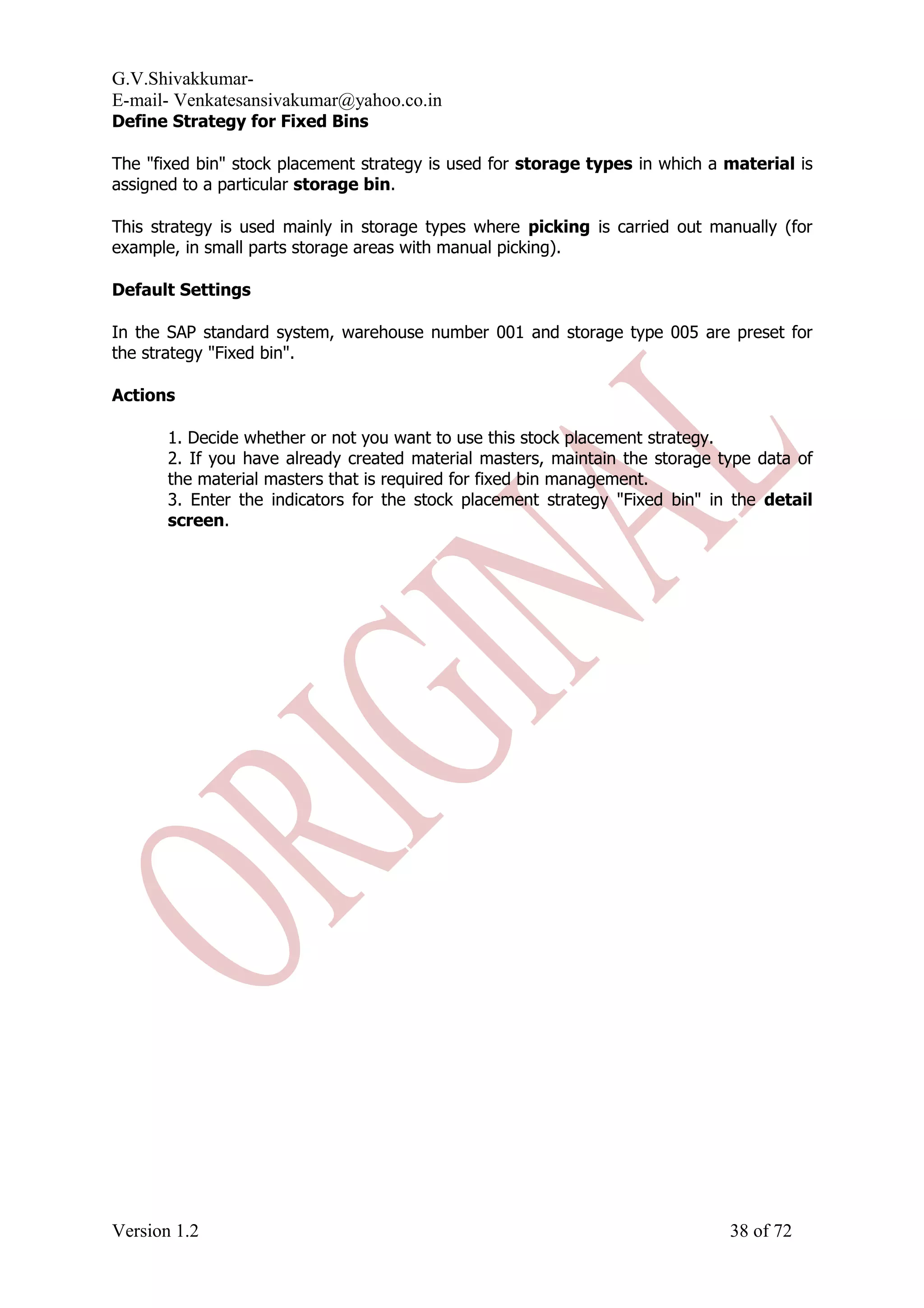 G.V.Shivakkumar- E-mail- Venkatesansivakumar@yahoo.co.in Define Strategy for Fixed Bins The "fixed bin" stock placement strategy is used for storage types in which a material is assigned to a particular storage bin. This strategy is used mainly in storage types where picking is carried out manually (for example, in small parts storage areas with manual picking). Default Settings In the SAP standard system, warehouse number 001 and storage type 005 are preset for the strategy "Fixed bin". Actions 1. Decide whether or not you want to use this stock placement strategy. 2. If you have already created material masters, maintain the storage type data of the material masters that is required for fixed bin management. 3. Enter the indicators for the stock placement strategy "Fixed bin" in the detail screen. Version 1.2 38 of 72 