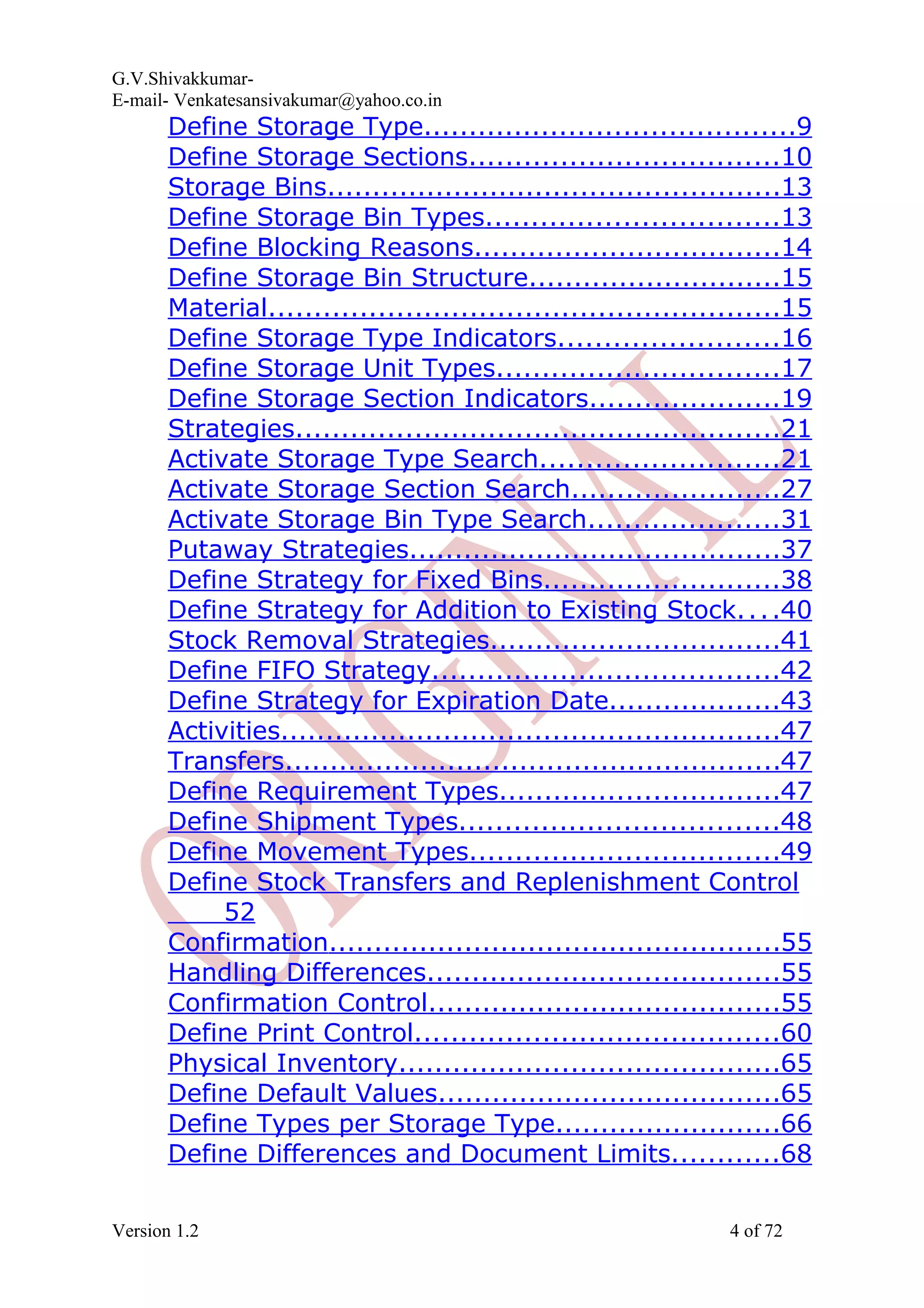 G.V.Shivakkumar- E-mail- Venkatesansivakumar@yahoo.co.in Define Storage Type.........................................9 Define Storage Sections..................................10 Storage Bins..................................................13 Define Storage Bin Types................................13 Define Blocking Reasons..................................14 Define Storage Bin Structure............................15 Material........................................................15 Define Storage Type Indicators........................16 Define Storage Unit Types...............................17 Define Storage Section Indicators.....................19 Strategies.....................................................21 Activate Storage Type Search..........................21 Activate Storage Section Search.......................27 Activate Storage Bin Type Search.....................31 Putaway Strategies.........................................37 Define Strategy for Fixed Bins..........................38 Define Strategy for Addition to Existing Stock....40 Stock Removal Strategies................................41 Define FIFO Strategy......................................42 Define Strategy for Expiration Date...................43 Activities.......................................................47 Transfers.......................................................47 Define Requirement Types...............................47 Define Shipment Types...................................48 Define Movement Types..................................49 Define Stock Transfers and Replenishment Control 52 Confirmation..................................................55 Handling Differences.......................................55 Confirmation Control.......................................55 Define Print Control........................................60 Physical Inventory..........................................65 Define Default Values......................................65 Define Types per Storage Type.........................66 Define Differences and Document Limits............68 Version 1.2 4 of 72 