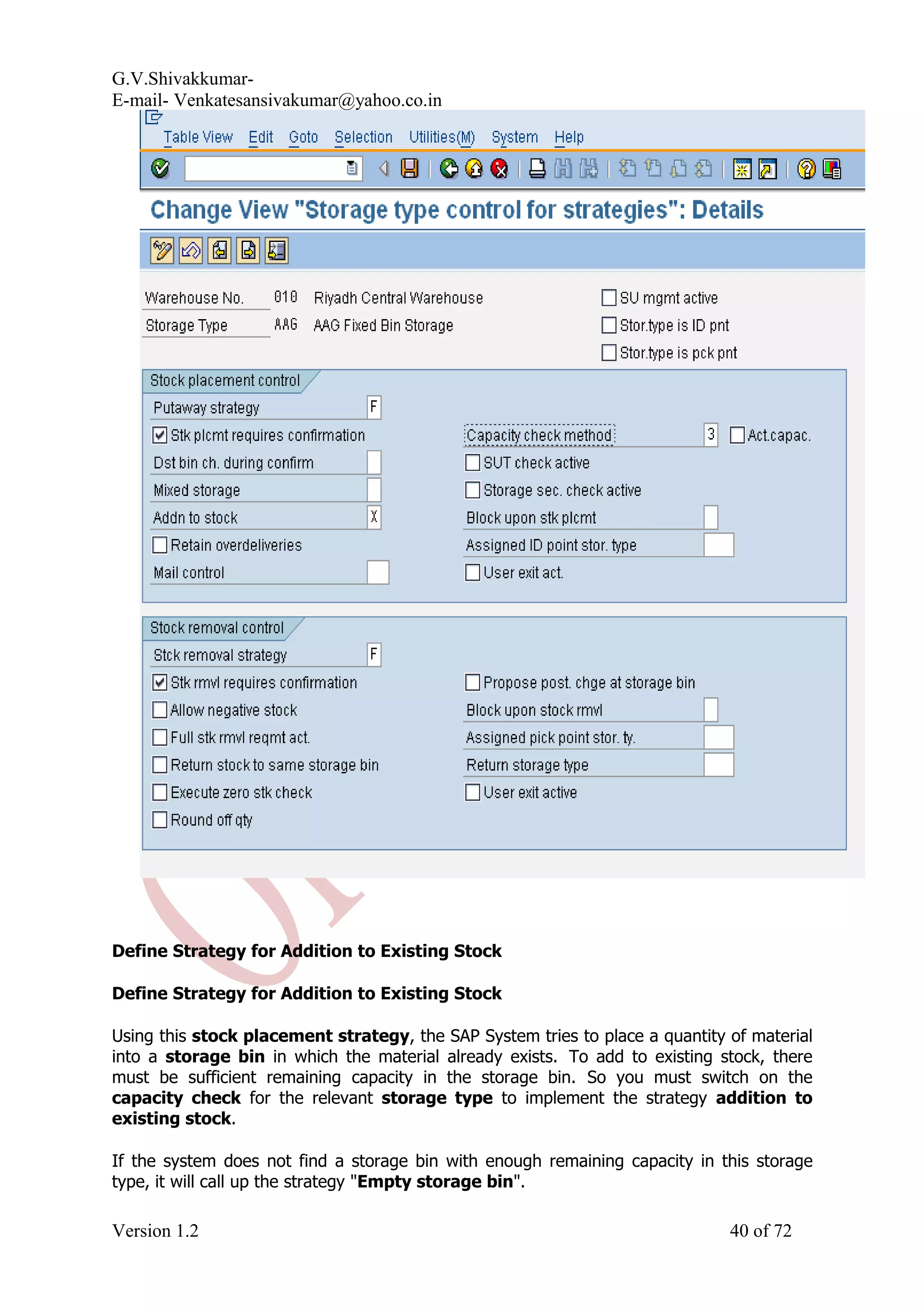 G.V.Shivakkumar- E-mail- Venkatesansivakumar@yahoo.co.in Define Strategy for Addition to Existing Stock Define Strategy for Addition to Existing Stock Using this stock placement strategy, the SAP System tries to place a quantity of material into a storage bin in which the material already exists. To add to existing stock, there must be sufficient remaining capacity in the storage bin. So you must switch on the capacity check for the relevant storage type to implement the strategy addition to existing stock. If the system does not find a storage bin with enough remaining capacity in this storage type, it will call up the strategy "Empty storage bin". Version 1.2 40 of 72 