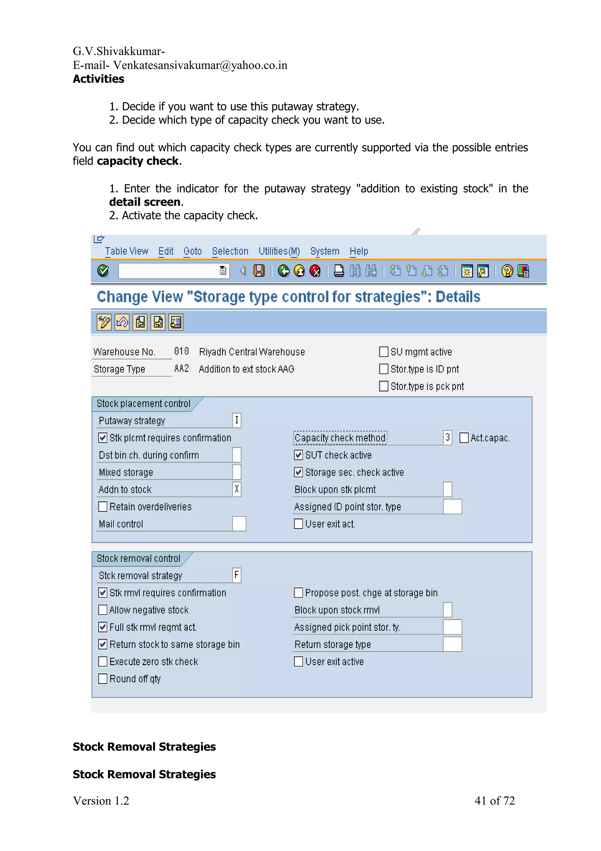 G.V.Shivakkumar- E-mail- Venkatesansivakumar@yahoo.co.in Activities 1. Decide if you want to use this putaway strategy. 2. Decide which type of capacity check you want to use. You can find out which capacity check types are currently supported via the possible entries field capacity check. 1. Enter the indicator for the putaway strategy "addition to existing stock" in the detail screen. 2. Activate the capacity check. Stock Removal Strategies Stock Removal Strategies Version 1.2 41 of 72 