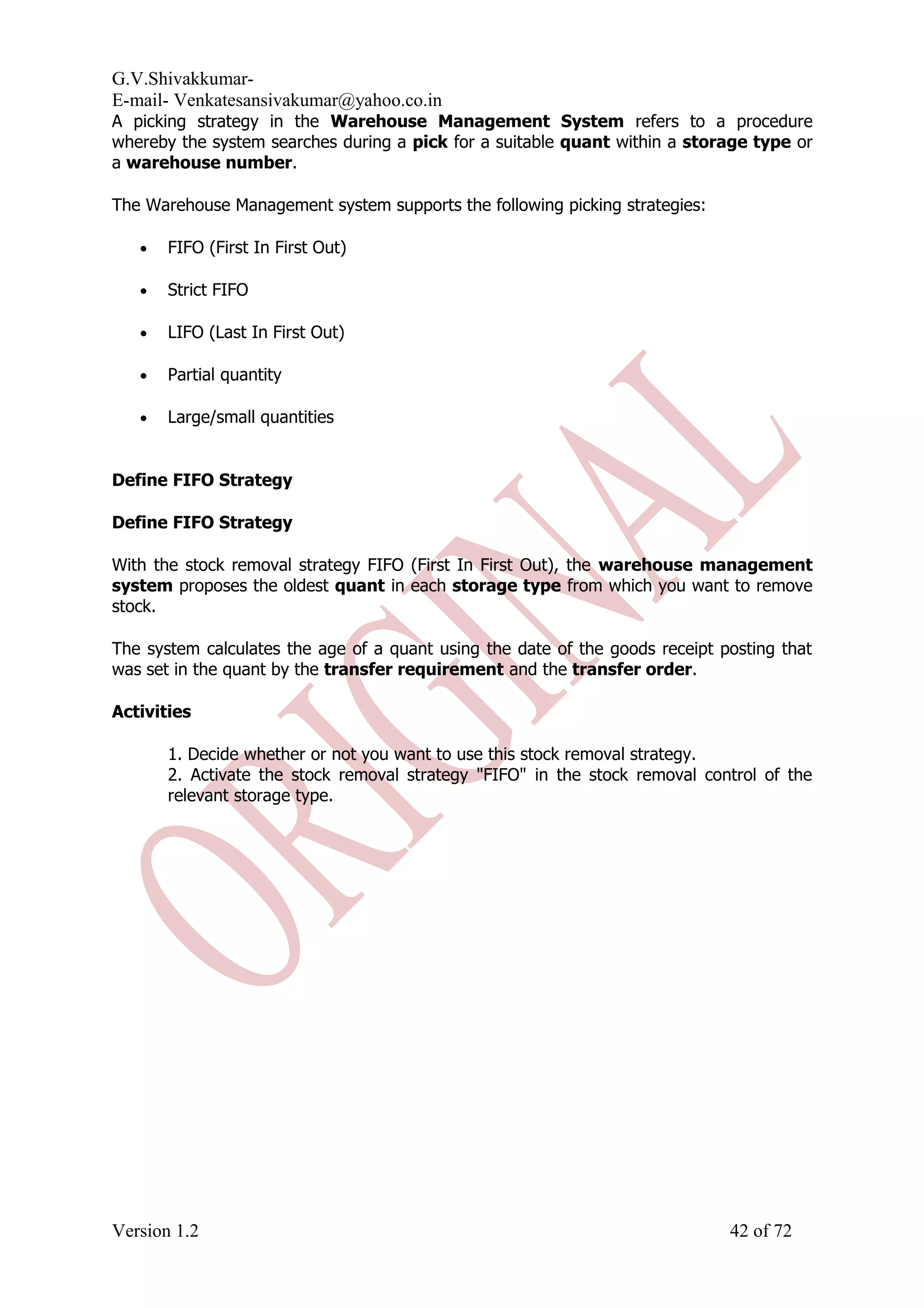 G.V.Shivakkumar- E-mail- Venkatesansivakumar@yahoo.co.in A picking strategy in the Warehouse Management System refers to a procedure whereby the system searches during a pick for a suitable quant within a storage type or a warehouse number. The Warehouse Management system supports the following picking strategies: • FIFO (First In First Out) • Strict FIFO • LIFO (Last In First Out) • Partial quantity • Large/small quantities Define FIFO Strategy Define FIFO Strategy With the stock removal strategy FIFO (First In First Out), the warehouse management system proposes the oldest quant in each storage type from which you want to remove stock. The system calculates the age of a quant using the date of the goods receipt posting that was set in the quant by the transfer requirement and the transfer order. Activities 1. Decide whether or not you want to use this stock removal strategy. 2. Activate the stock removal strategy "FIFO" in the stock removal control of the relevant storage type. Version 1.2 42 of 72 