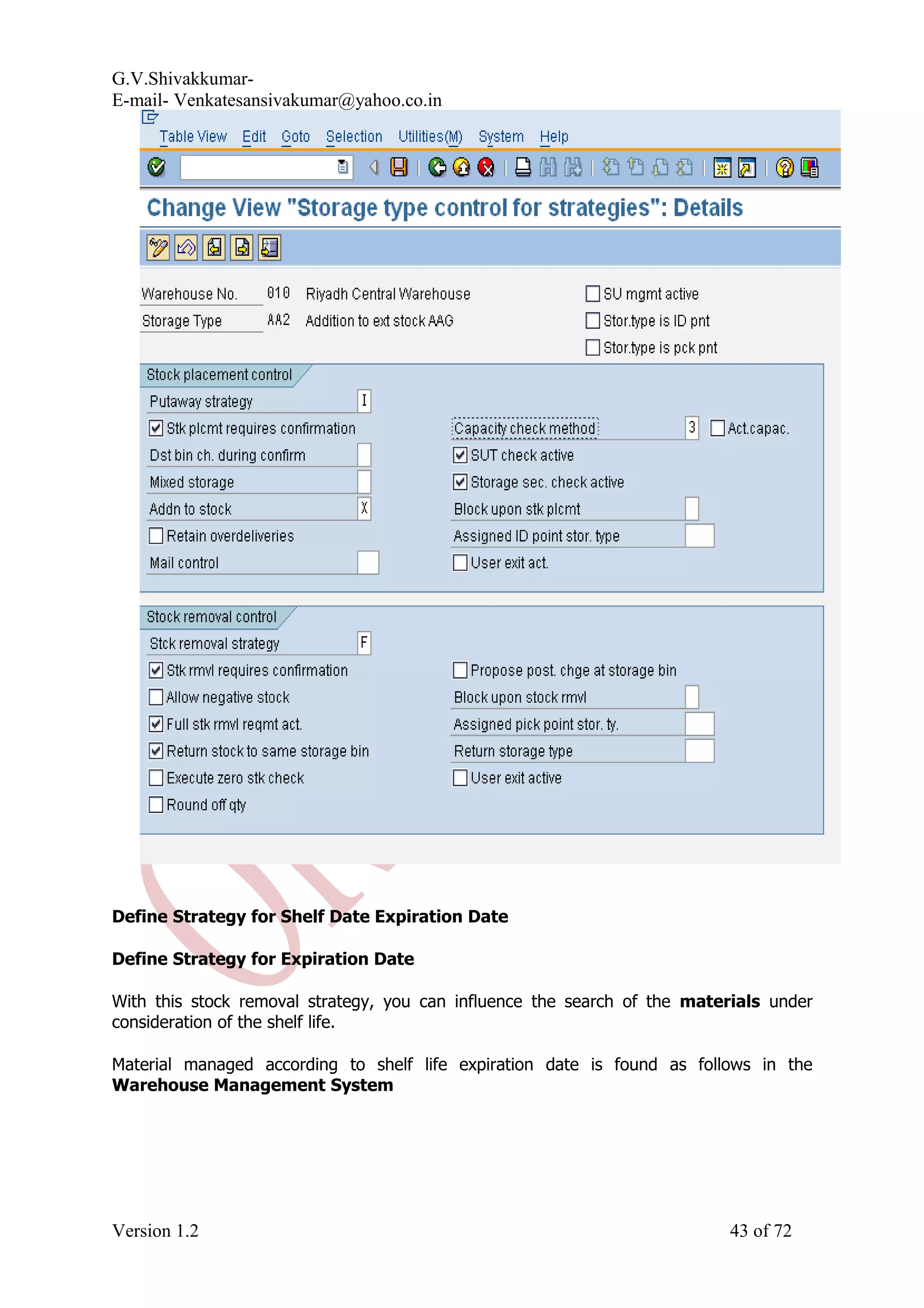 G.V.Shivakkumar- E-mail- Venkatesansivakumar@yahoo.co.in Define Strategy for Shelf Date Expiration Date Define Strategy for Expiration Date With this stock removal strategy, you can influence the search of the materials under consideration of the shelf life. Material managed according to shelf life expiration date is found as follows in the Warehouse Management System Version 1.2 43 of 72 