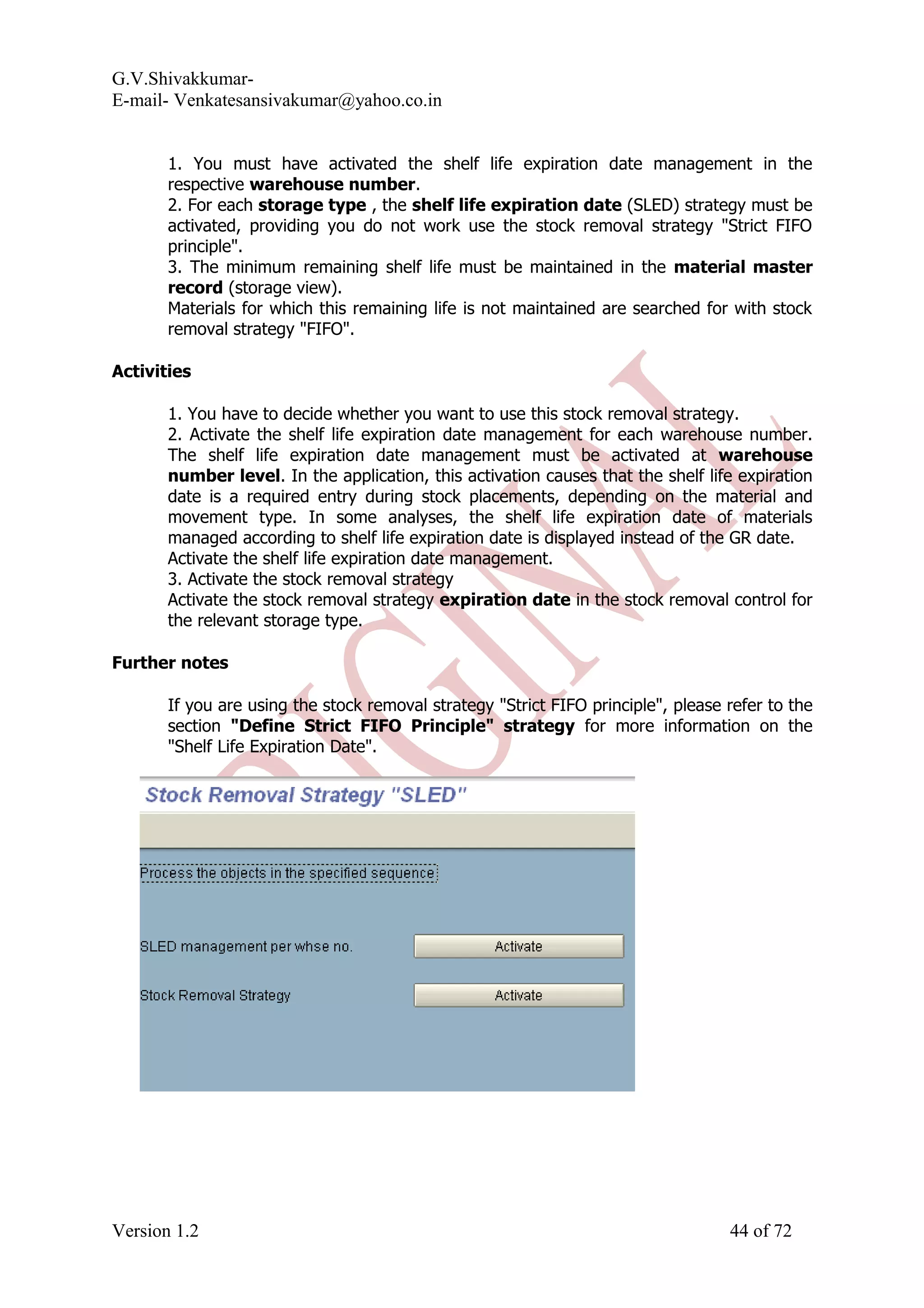 G.V.Shivakkumar- E-mail- Venkatesansivakumar@yahoo.co.in 1. You must have activated the shelf life expiration date management in the respective warehouse number. 2. For each storage type , the shelf life expiration date (SLED) strategy must be activated, providing you do not work use the stock removal strategy "Strict FIFO principle". 3. The minimum remaining shelf life must be maintained in the material master record (storage view). Materials for which this remaining life is not maintained are searched for with stock removal strategy "FIFO". Activities 1. You have to decide whether you want to use this stock removal strategy. 2. Activate the shelf life expiration date management for each warehouse number. The shelf life expiration date management must be activated at warehouse number level. In the application, this activation causes that the shelf life expiration date is a required entry during stock placements, depending on the material and movement type. In some analyses, the shelf life expiration date of materials managed according to shelf life expiration date is displayed instead of the GR date. Activate the shelf life expiration date management. 3. Activate the stock removal strategy Activate the stock removal strategy expiration date in the stock removal control for the relevant storage type. Further notes If you are using the stock removal strategy "Strict FIFO principle", please refer to the section "Define Strict FIFO Principle" strategy for more information on the "Shelf Life Expiration Date". Version 1.2 44 of 72 