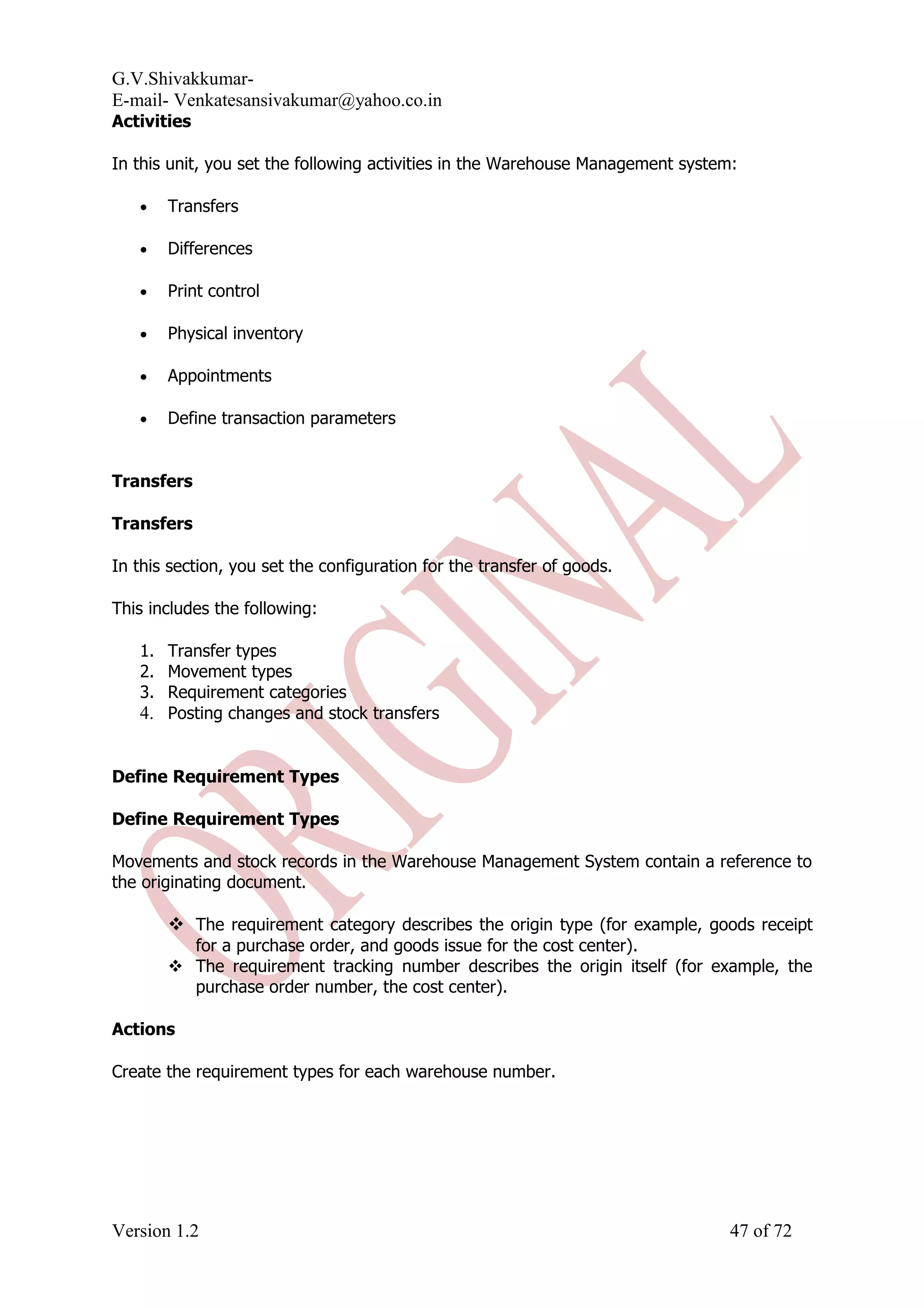 G.V.Shivakkumar- E-mail- Venkatesansivakumar@yahoo.co.in Activities In this unit, you set the following activities in the Warehouse Management system: • Transfers • Differences • Print control • Physical inventory • Appointments • Define transaction parameters Transfers Transfers In this section, you set the configuration for the transfer of goods. This includes the following: 1. Transfer types 2. Movement types 3. Requirement categories 4. Posting changes and stock transfers Define Requirement Types Define Requirement Types Movements and stock records in the Warehouse Management System contain a reference to the originating document.  The requirement category describes the origin type (for example, goods receipt for a purchase order, and goods issue for the cost center).  The requirement tracking number describes the origin itself (for example, the purchase order number, the cost center). Actions Create the requirement types for each warehouse number. Version 1.2 47 of 72 