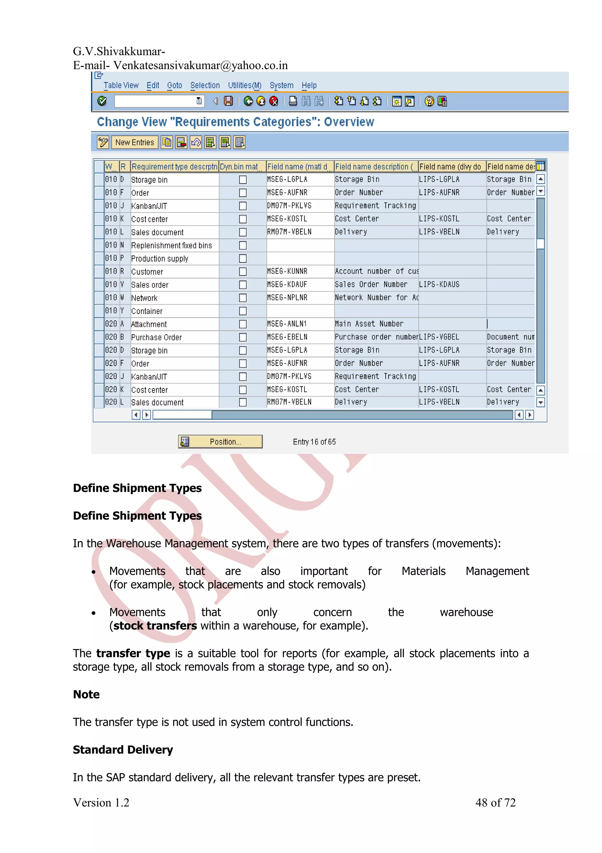 G.V.Shivakkumar- E-mail- Venkatesansivakumar@yahoo.co.in Define Shipment Types Define Shipment Types In the Warehouse Management system, there are two types of transfers (movements): • Movements that are also important for Materials Management (for example, stock placements and stock removals) • Movements that only concern the warehouse (stock transfers within a warehouse, for example). The transfer type is a suitable tool for reports (for example, all stock placements into a storage type, all stock removals from a storage type, and so on). Note The transfer type is not used in system control functions. Standard Delivery In the SAP standard delivery, all the relevant transfer types are preset. Version 1.2 48 of 72 