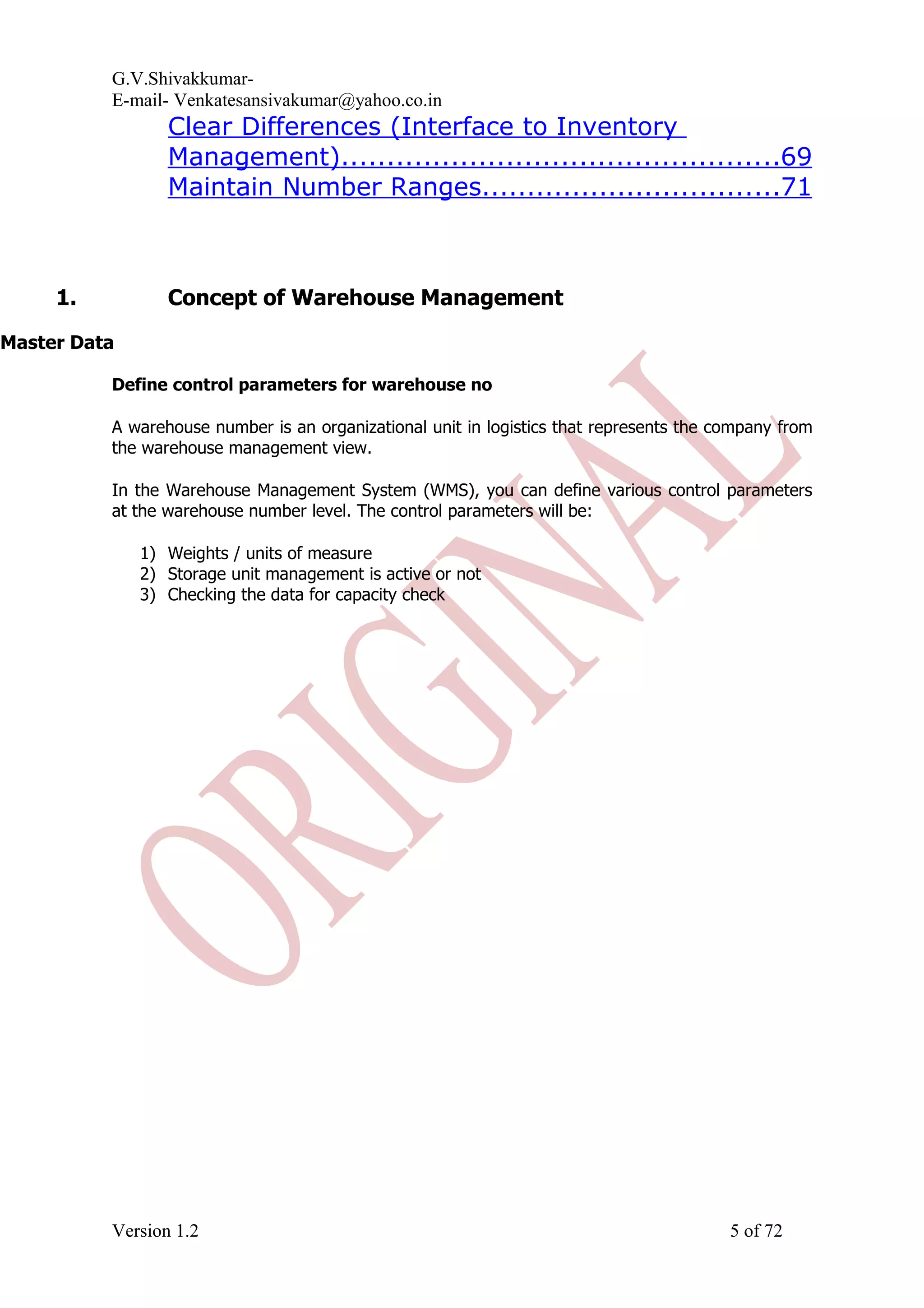G.V.Shivakkumar- E-mail- Venkatesansivakumar@yahoo.co.in Clear Differences (Interface to Inventory Management)................................................69 Maintain Number Ranges.................................71 1. Concept of Warehouse Management Master Data Define control parameters for warehouse no A warehouse number is an organizational unit in logistics that represents the company from the warehouse management view. In the Warehouse Management System (WMS), you can define various control parameters at the warehouse number level. The control parameters will be: 1) Weights / units of measure 2) Storage unit management is active or not 3) Checking the data for capacity check Version 1.2 5 of 72 