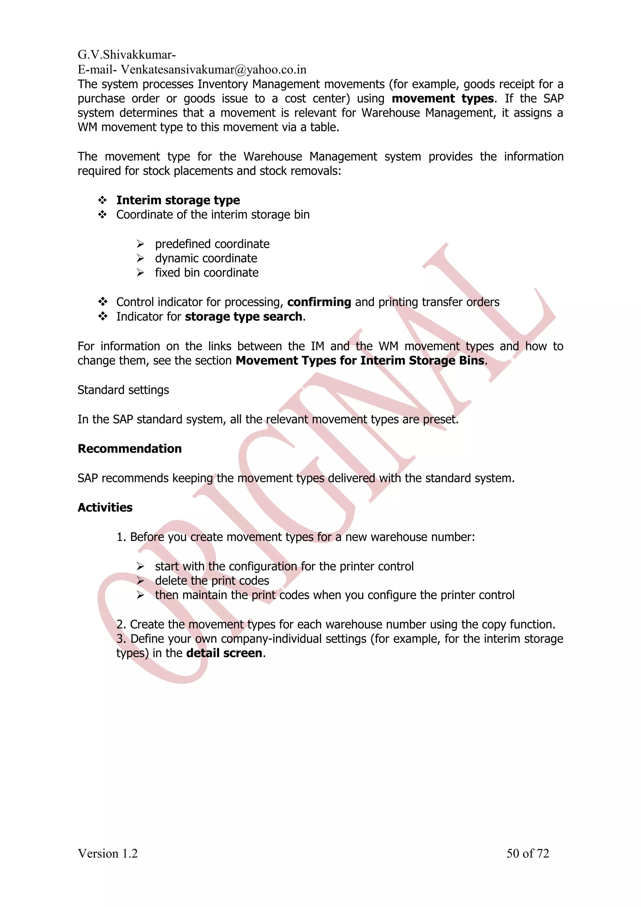 G.V.Shivakkumar- E-mail- Venkatesansivakumar@yahoo.co.in The system processes Inventory Management movements (for example, goods receipt for a purchase order or goods issue to a cost center) using movement types. If the SAP system determines that a movement is relevant for Warehouse Management, it assigns a WM movement type to this movement via a table. The movement type for the Warehouse Management system provides the information required for stock placements and stock removals:  Interim storage type  Coordinate of the interim storage bin  predefined coordinate  dynamic coordinate  fixed bin coordinate  Control indicator for processing, confirming and printing transfer orders  Indicator for storage type search. For information on the links between the IM and the WM movement types and how to change them, see the section Movement Types for Interim Storage Bins. Standard settings In the SAP standard system, all the relevant movement types are preset. Recommendation SAP recommends keeping the movement types delivered with the standard system. Activities 1. Before you create movement types for a new warehouse number:  start with the configuration for the printer control  delete the print codes  then maintain the print codes when you configure the printer control 2. Create the movement types for each warehouse number using the copy function. 3. Define your own company-individual settings (for example, for the interim storage types) in the detail screen. Version 1.2 50 of 72 