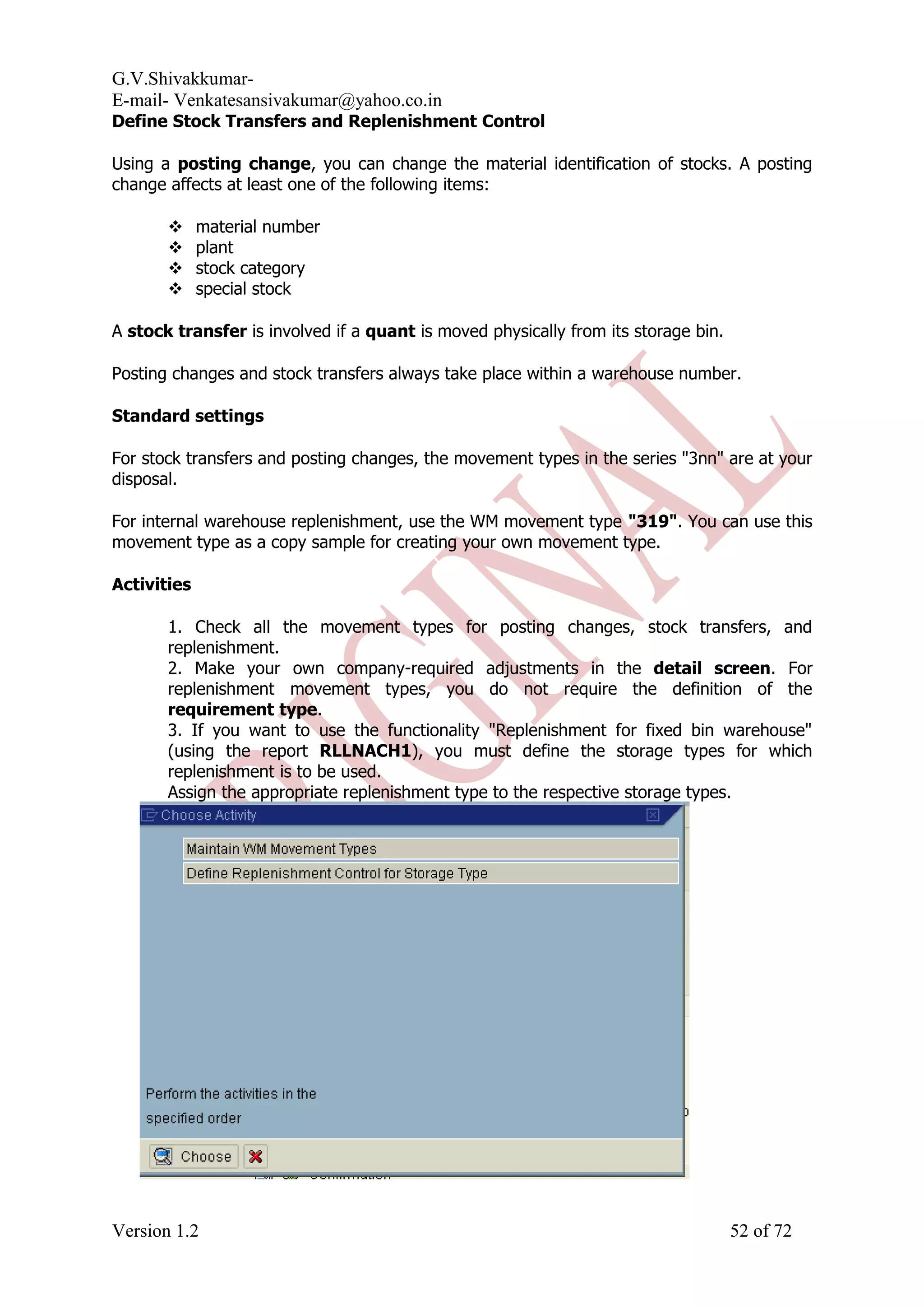 G.V.Shivakkumar- E-mail- Venkatesansivakumar@yahoo.co.in Define Stock Transfers and Replenishment Control Using a posting change, you can change the material identification of stocks. A posting change affects at least one of the following items:  material number  plant  stock category  special stock A stock transfer is involved if a quant is moved physically from its storage bin. Posting changes and stock transfers always take place within a warehouse number. Standard settings For stock transfers and posting changes, the movement types in the series "3nn" are at your disposal. For internal warehouse replenishment, use the WM movement type "319". You can use this movement type as a copy sample for creating your own movement type. Activities 1. Check all the movement types for posting changes, stock transfers, and replenishment. 2. Make your own company-required adjustments in the detail screen. For replenishment movement types, you do not require the definition of the requirement type. 3. If you want to use the functionality "Replenishment for fixed bin warehouse" (using the report RLLNACH1), you must define the storage types for which replenishment is to be used. Assign the appropriate replenishment type to the respective storage types. Version 1.2 52 of 72 