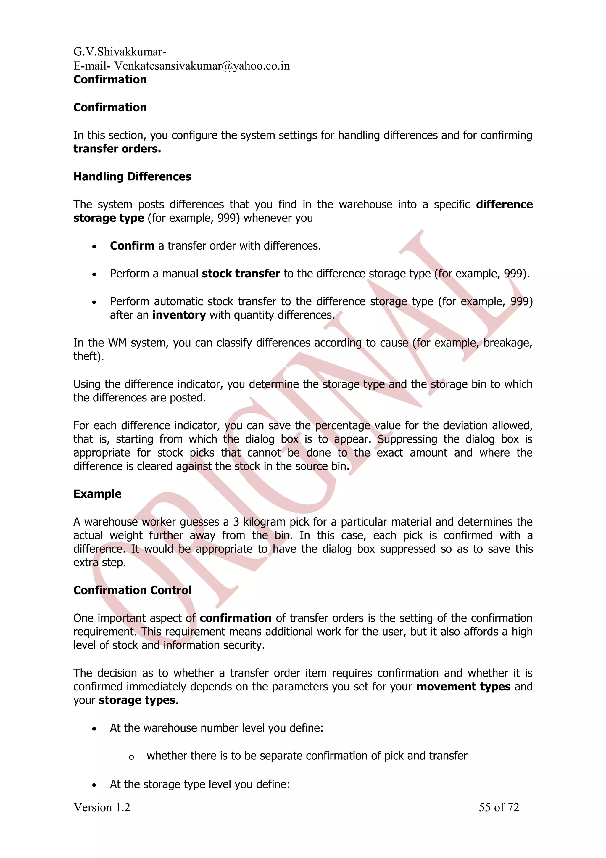 G.V.Shivakkumar- E-mail- Venkatesansivakumar@yahoo.co.in Confirmation Confirmation In this section, you configure the system settings for handling differences and for confirming transfer orders. Handling Differences The system posts differences that you find in the warehouse into a specific difference storage type (for example, 999) whenever you • Confirm a transfer order with differences. • Perform a manual stock transfer to the difference storage type (for example, 999). • Perform automatic stock transfer to the difference storage type (for example, 999) after an inventory with quantity differences. In the WM system, you can classify differences according to cause (for example, breakage, theft). Using the difference indicator, you determine the storage type and the storage bin to which the differences are posted. For each difference indicator, you can save the percentage value for the deviation allowed, that is, starting from which the dialog box is to appear. Suppressing the dialog box is appropriate for stock picks that cannot be done to the exact amount and where the difference is cleared against the stock in the source bin. Example A warehouse worker guesses a 3 kilogram pick for a particular material and determines the actual weight further away from the bin. In this case, each pick is confirmed with a difference. It would be appropriate to have the dialog box suppressed so as to save this extra step. Confirmation Control One important aspect of confirmation of transfer orders is the setting of the confirmation requirement. This requirement means additional work for the user, but it also affords a high level of stock and information security. The decision as to whether a transfer order item requires confirmation and whether it is confirmed immediately depends on the parameters you set for your movement types and your storage types. • At the warehouse number level you define: o whether there is to be separate confirmation of pick and transfer • At the storage type level you define: Version 1.2 55 of 72 