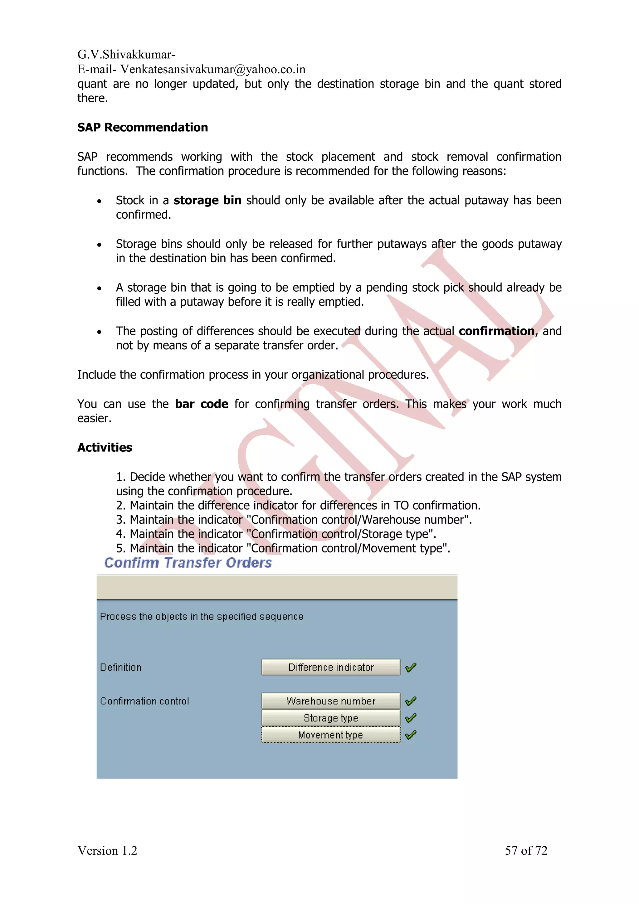 G.V.Shivakkumar- E-mail- Venkatesansivakumar@yahoo.co.in quant are no longer updated, but only the destination storage bin and the quant stored there. SAP Recommendation SAP recommends working with the stock placement and stock removal confirmation functions. The confirmation procedure is recommended for the following reasons: • Stock in a storage bin should only be available after the actual putaway has been confirmed. • Storage bins should only be released for further putaways after the goods putaway in the destination bin has been confirmed. • A storage bin that is going to be emptied by a pending stock pick should already be filled with a putaway before it is really emptied. • The posting of differences should be executed during the actual confirmation, and not by means of a separate transfer order. Include the confirmation process in your organizational procedures. You can use the bar code for confirming transfer orders. This makes your work much easier. Activities 1. Decide whether you want to confirm the transfer orders created in the SAP system using the confirmation procedure. 2. Maintain the difference indicator for differences in TO confirmation. 3. Maintain the indicator "Confirmation control/Warehouse number". 4. Maintain the indicator "Confirmation control/Storage type". 5. Maintain the indicator "Confirmation control/Movement type". Version 1.2 57 of 72 