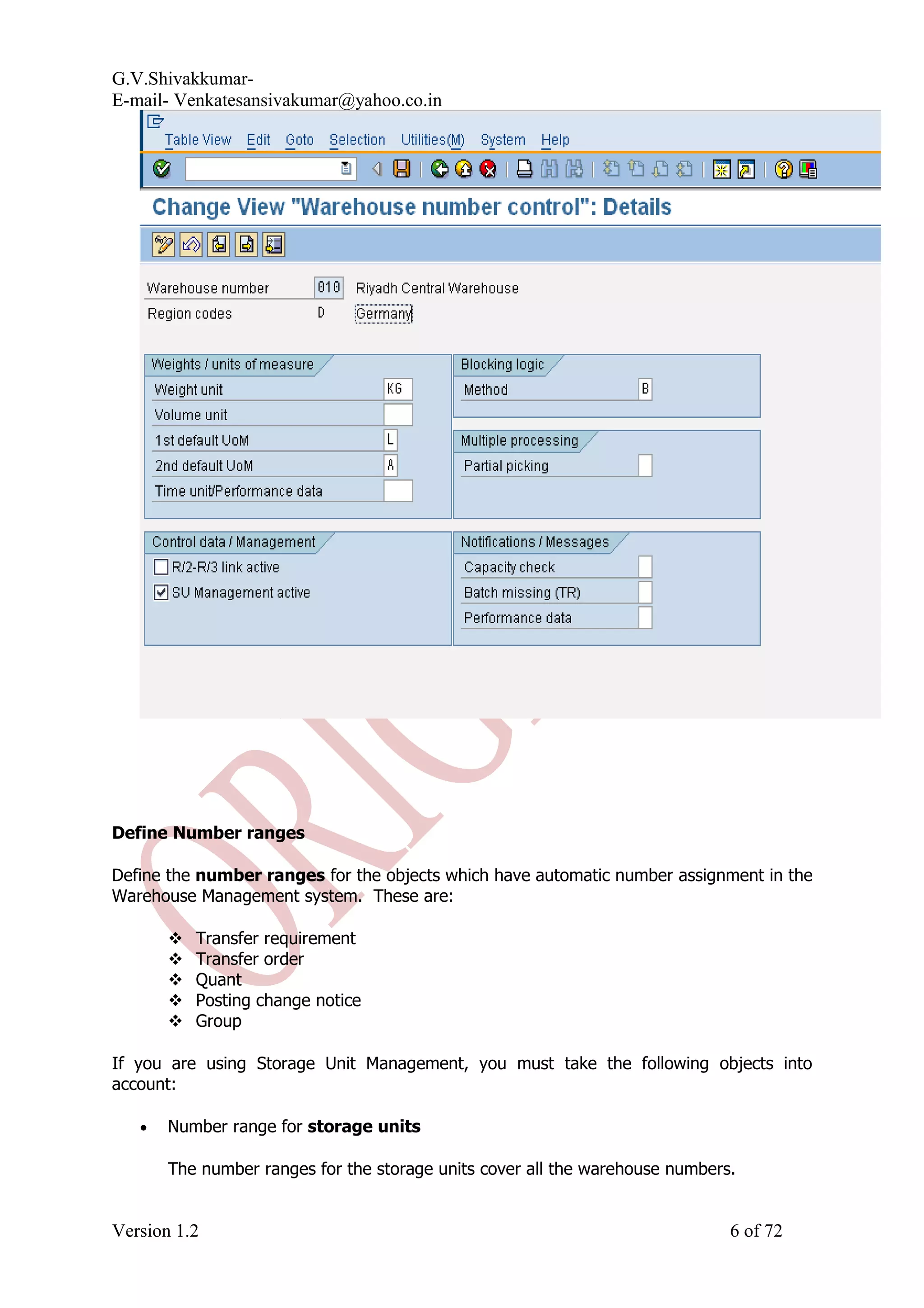 G.V.Shivakkumar- E-mail- Venkatesansivakumar@yahoo.co.in Define Number ranges Define the number ranges for the objects which have automatic number assignment in the Warehouse Management system. These are:  Transfer requirement  Transfer order  Quant  Posting change notice  Group If you are using Storage Unit Management, you must take the following objects into account: • Number range for storage units The number ranges for the storage units cover all the warehouse numbers. Version 1.2 6 of 72 