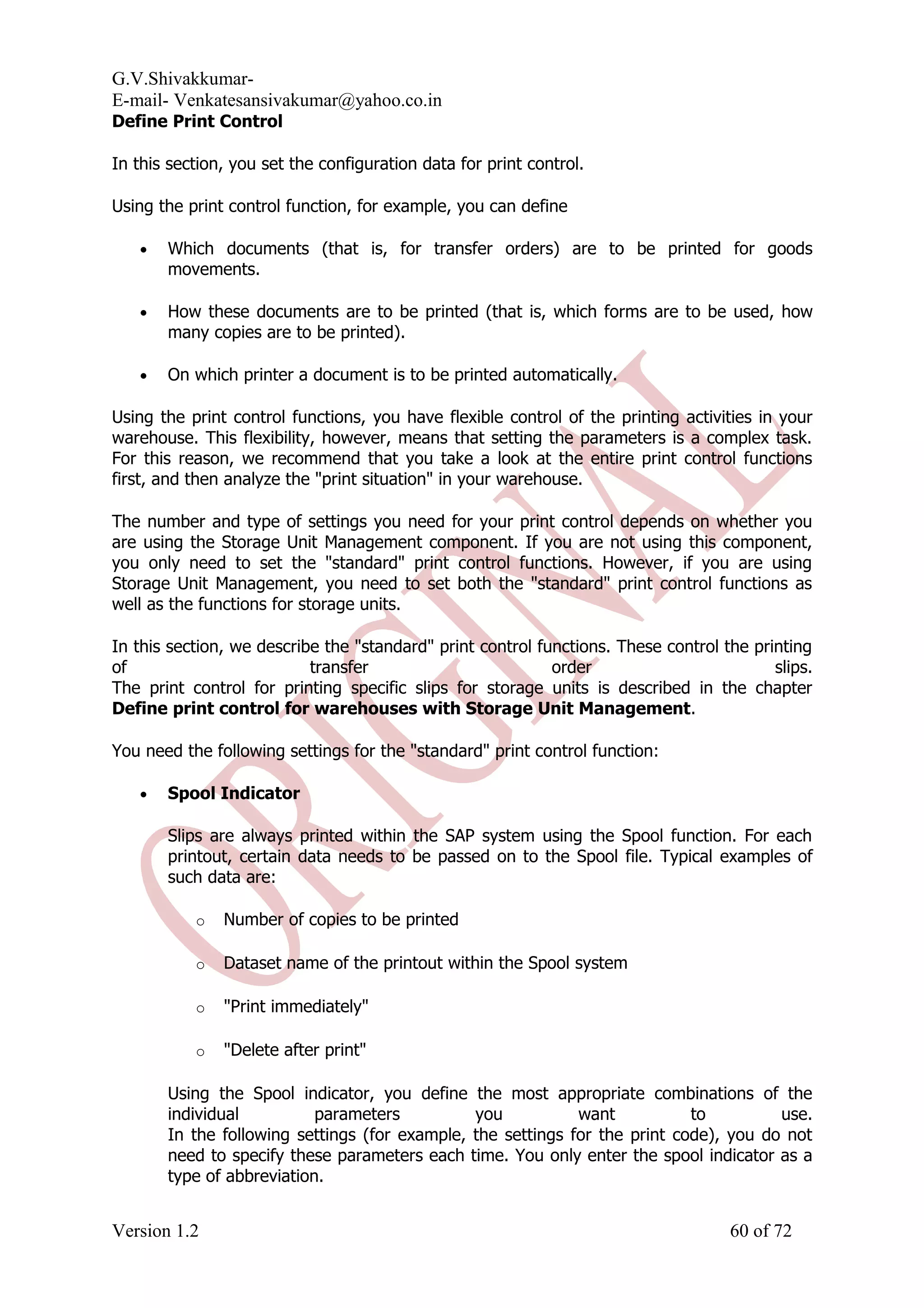 G.V.Shivakkumar- E-mail- Venkatesansivakumar@yahoo.co.in Define Print Control In this section, you set the configuration data for print control. Using the print control function, for example, you can define • Which documents (that is, for transfer orders) are to be printed for goods movements. • How these documents are to be printed (that is, which forms are to be used, how many copies are to be printed). • On which printer a document is to be printed automatically. Using the print control functions, you have flexible control of the printing activities in your warehouse. This flexibility, however, means that setting the parameters is a complex task. For this reason, we recommend that you take a look at the entire print control functions first, and then analyze the "print situation" in your warehouse. The number and type of settings you need for your print control depends on whether you are using the Storage Unit Management component. If you are not using this component, you only need to set the "standard" print control functions. However, if you are using Storage Unit Management, you need to set both the "standard" print control functions as well as the functions for storage units. In this section, we describe the "standard" print control functions. These control the printing of transfer order slips. The print control for printing specific slips for storage units is described in the chapter Define print control for warehouses with Storage Unit Management. You need the following settings for the "standard" print control function: • Spool Indicator Slips are always printed within the SAP system using the Spool function. For each printout, certain data needs to be passed on to the Spool file. Typical examples of such data are: o Number of copies to be printed o Dataset name of the printout within the Spool system o "Print immediately" o "Delete after print" Using the Spool indicator, you define the most appropriate combinations of the individual parameters you want to use. In the following settings (for example, the settings for the print code), you do not need to specify these parameters each time. You only enter the spool indicator as a type of abbreviation. Version 1.2 60 of 72 