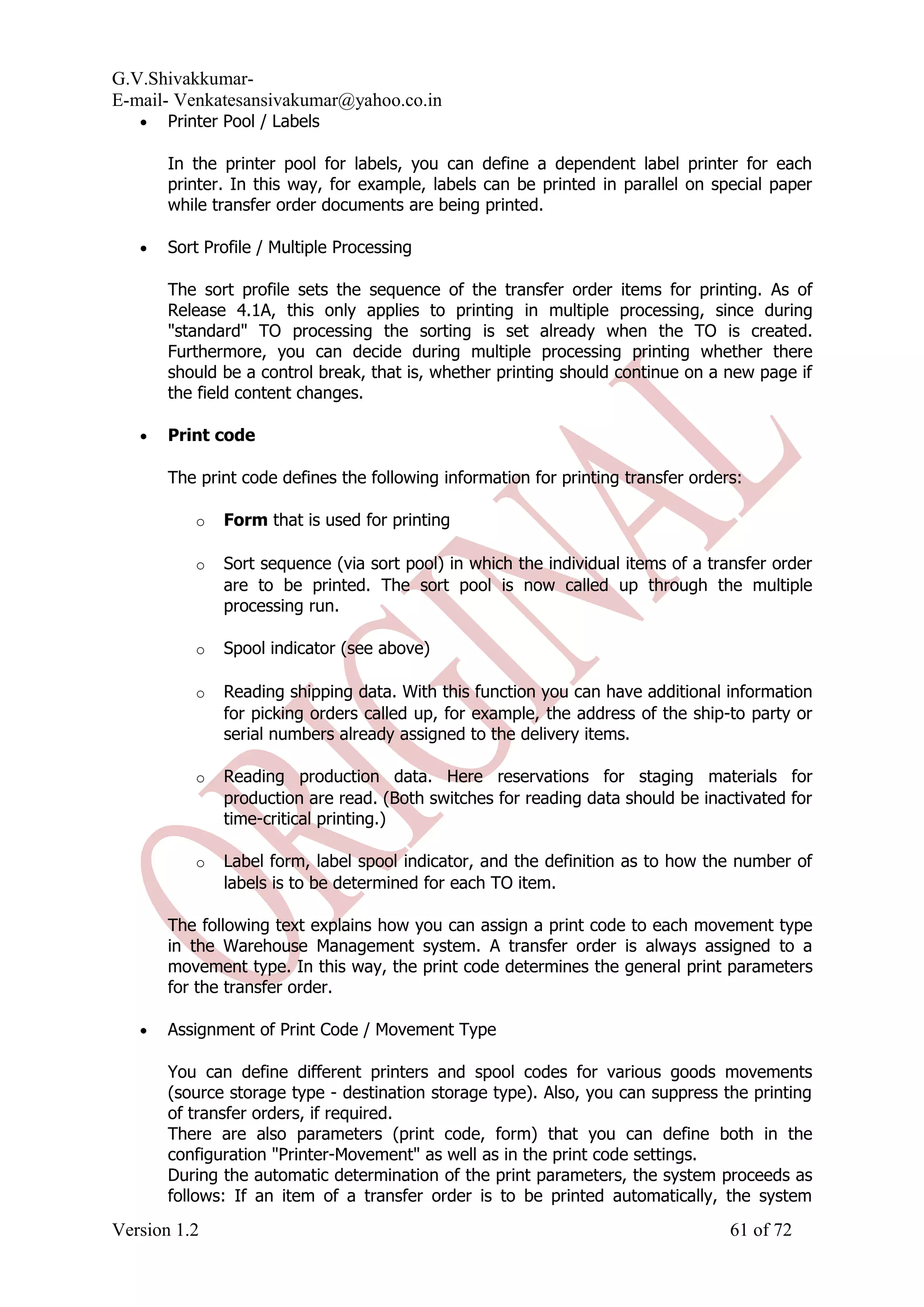 G.V.Shivakkumar- E-mail- Venkatesansivakumar@yahoo.co.in • Printer Pool / Labels In the printer pool for labels, you can define a dependent label printer for each printer. In this way, for example, labels can be printed in parallel on special paper while transfer order documents are being printed. • Sort Profile / Multiple Processing The sort profile sets the sequence of the transfer order items for printing. As of Release 4.1A, this only applies to printing in multiple processing, since during "standard" TO processing the sorting is set already when the TO is created. Furthermore, you can decide during multiple processing printing whether there should be a control break, that is, whether printing should continue on a new page if the field content changes. • Print code The print code defines the following information for printing transfer orders: o Form that is used for printing o Sort sequence (via sort pool) in which the individual items of a transfer order are to be printed. The sort pool is now called up through the multiple processing run. o Spool indicator (see above) o Reading shipping data. With this function you can have additional information for picking orders called up, for example, the address of the ship-to party or serial numbers already assigned to the delivery items. o Reading production data. Here reservations for staging materials for production are read. (Both switches for reading data should be inactivated for time-critical printing.) o Label form, label spool indicator, and the definition as to how the number of labels is to be determined for each TO item. The following text explains how you can assign a print code to each movement type in the Warehouse Management system. A transfer order is always assigned to a movement type. In this way, the print code determines the general print parameters for the transfer order. • Assignment of Print Code / Movement Type You can define different printers and spool codes for various goods movements (source storage type - destination storage type). Also, you can suppress the printing of transfer orders, if required. There are also parameters (print code, form) that you can define both in the configuration "Printer-Movement" as well as in the print code settings. During the automatic determination of the print parameters, the system proceeds as follows: If an item of a transfer order is to be printed automatically, the system Version 1.2 61 of 72 