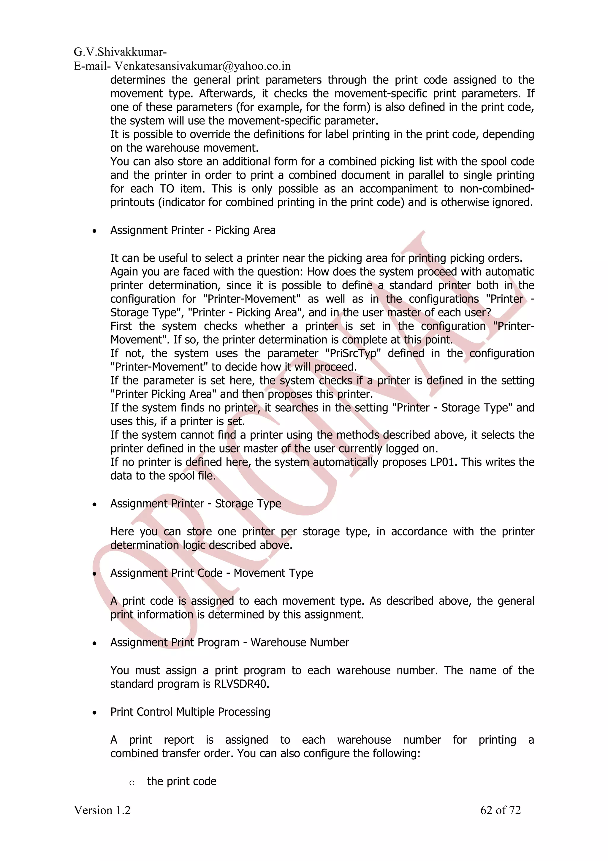 G.V.Shivakkumar- E-mail- Venkatesansivakumar@yahoo.co.in determines the general print parameters through the print code assigned to the movement type. Afterwards, it checks the movement-specific print parameters. If one of these parameters (for example, for the form) is also defined in the print code, the system will use the movement-specific parameter. It is possible to override the definitions for label printing in the print code, depending on the warehouse movement. You can also store an additional form for a combined picking list with the spool code and the printer in order to print a combined document in parallel to single printing for each TO item. This is only possible as an accompaniment to non-combined- printouts (indicator for combined printing in the print code) and is otherwise ignored. • Assignment Printer - Picking Area It can be useful to select a printer near the picking area for printing picking orders. Again you are faced with the question: How does the system proceed with automatic printer determination, since it is possible to define a standard printer both in the configuration for "Printer-Movement" as well as in the configurations "Printer - Storage Type", "Printer - Picking Area", and in the user master of each user? First the system checks whether a printer is set in the configuration "Printer- Movement". If so, the printer determination is complete at this point. If not, the system uses the parameter "PriSrcTyp" defined in the configuration "Printer-Movement" to decide how it will proceed. If the parameter is set here, the system checks if a printer is defined in the setting "Printer Picking Area" and then proposes this printer. If the system finds no printer, it searches in the setting "Printer - Storage Type" and uses this, if a printer is set. If the system cannot find a printer using the methods described above, it selects the printer defined in the user master of the user currently logged on. If no printer is defined here, the system automatically proposes LP01. This writes the data to the spool file. • Assignment Printer - Storage Type Here you can store one printer per storage type, in accordance with the printer determination logic described above. • Assignment Print Code - Movement Type A print code is assigned to each movement type. As described above, the general print information is determined by this assignment. • Assignment Print Program - Warehouse Number You must assign a print program to each warehouse number. The name of the standard program is RLVSDR40. • Print Control Multiple Processing A print report is assigned to each warehouse number for printing a combined transfer order. You can also configure the following: o the print code Version 1.2 62 of 72 