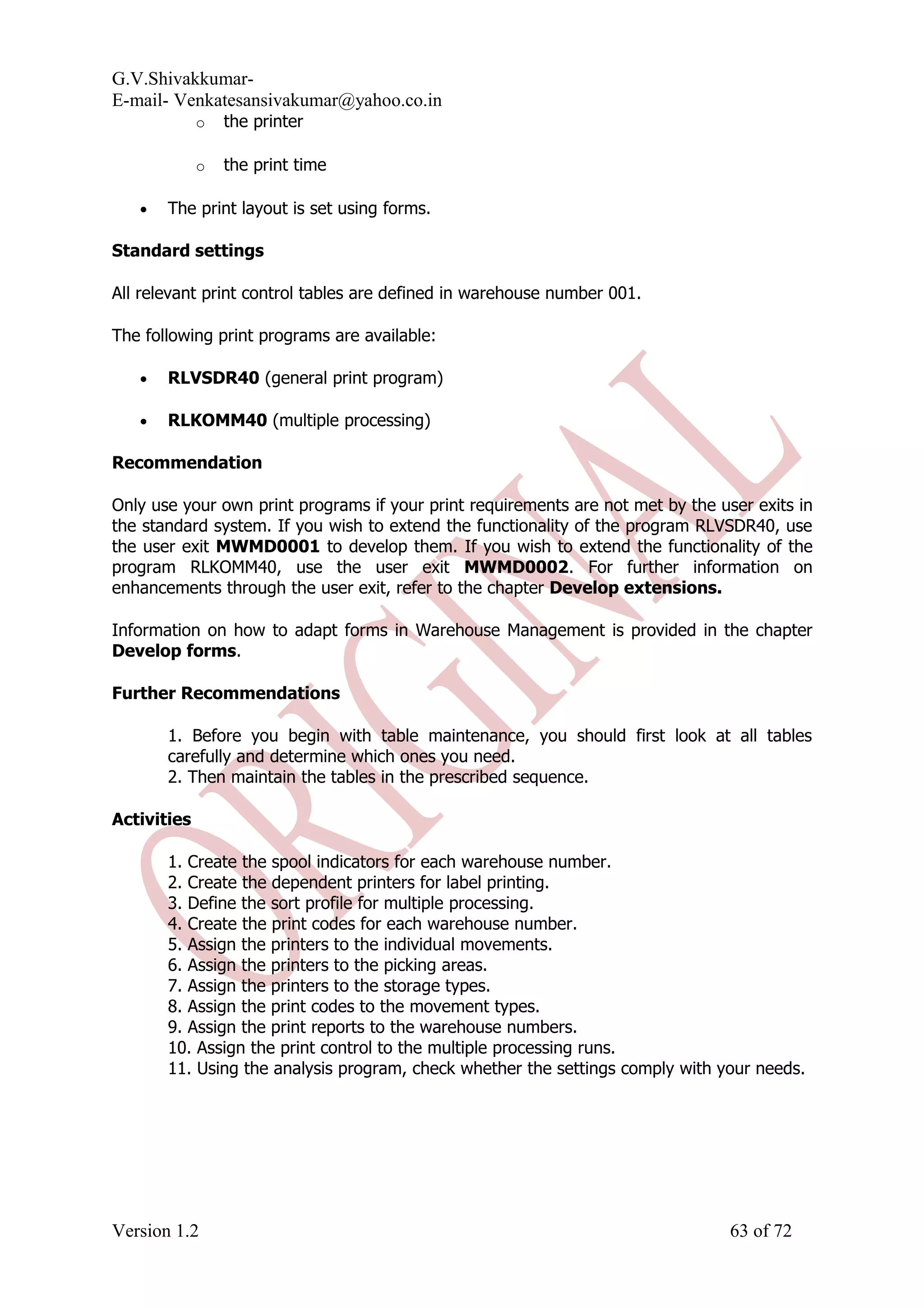 G.V.Shivakkumar- E-mail- Venkatesansivakumar@yahoo.co.in o the printer o the print time • The print layout is set using forms. Standard settings All relevant print control tables are defined in warehouse number 001. The following print programs are available: • RLVSDR40 (general print program) • RLKOMM40 (multiple processing) Recommendation Only use your own print programs if your print requirements are not met by the user exits in the standard system. If you wish to extend the functionality of the program RLVSDR40, use the user exit MWMD0001 to develop them. If you wish to extend the functionality of the program RLKOMM40, use the user exit MWMD0002. For further information on enhancements through the user exit, refer to the chapter Develop extensions. Information on how to adapt forms in Warehouse Management is provided in the chapter Develop forms. Further Recommendations 1. Before you begin with table maintenance, you should first look at all tables carefully and determine which ones you need. 2. Then maintain the tables in the prescribed sequence. Activities 1. Create the spool indicators for each warehouse number. 2. Create the dependent printers for label printing. 3. Define the sort profile for multiple processing. 4. Create the print codes for each warehouse number. 5. Assign the printers to the individual movements. 6. Assign the printers to the picking areas. 7. Assign the printers to the storage types. 8. Assign the print codes to the movement types. 9. Assign the print reports to the warehouse numbers. 10. Assign the print control to the multiple processing runs. 11. Using the analysis program, check whether the settings comply with your needs. Version 1.2 63 of 72 