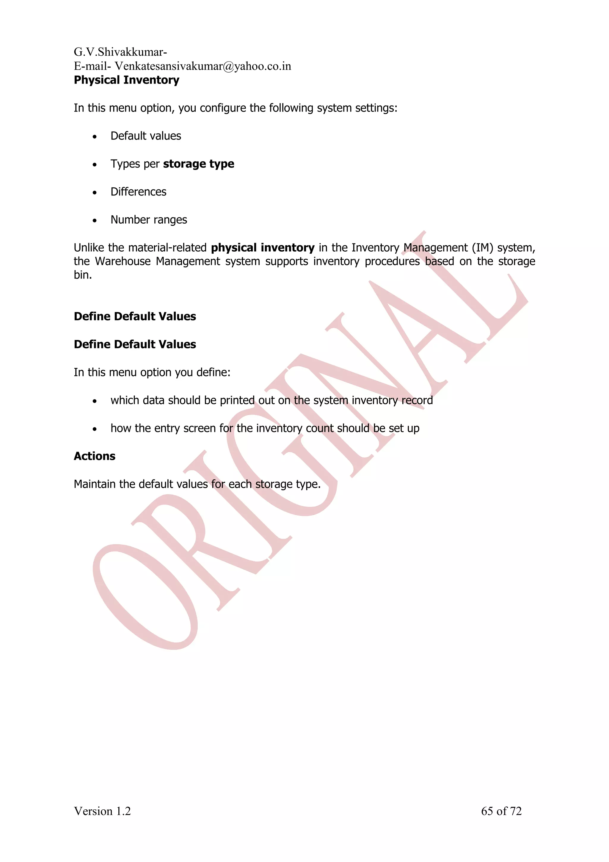G.V.Shivakkumar- E-mail- Venkatesansivakumar@yahoo.co.in Physical Inventory In this menu option, you configure the following system settings: • Default values • Types per storage type • Differences • Number ranges Unlike the material-related physical inventory in the Inventory Management (IM) system, the Warehouse Management system supports inventory procedures based on the storage bin. Define Default Values Define Default Values In this menu option you define: • which data should be printed out on the system inventory record • how the entry screen for the inventory count should be set up Actions Maintain the default values for each storage type. Version 1.2 65 of 72 