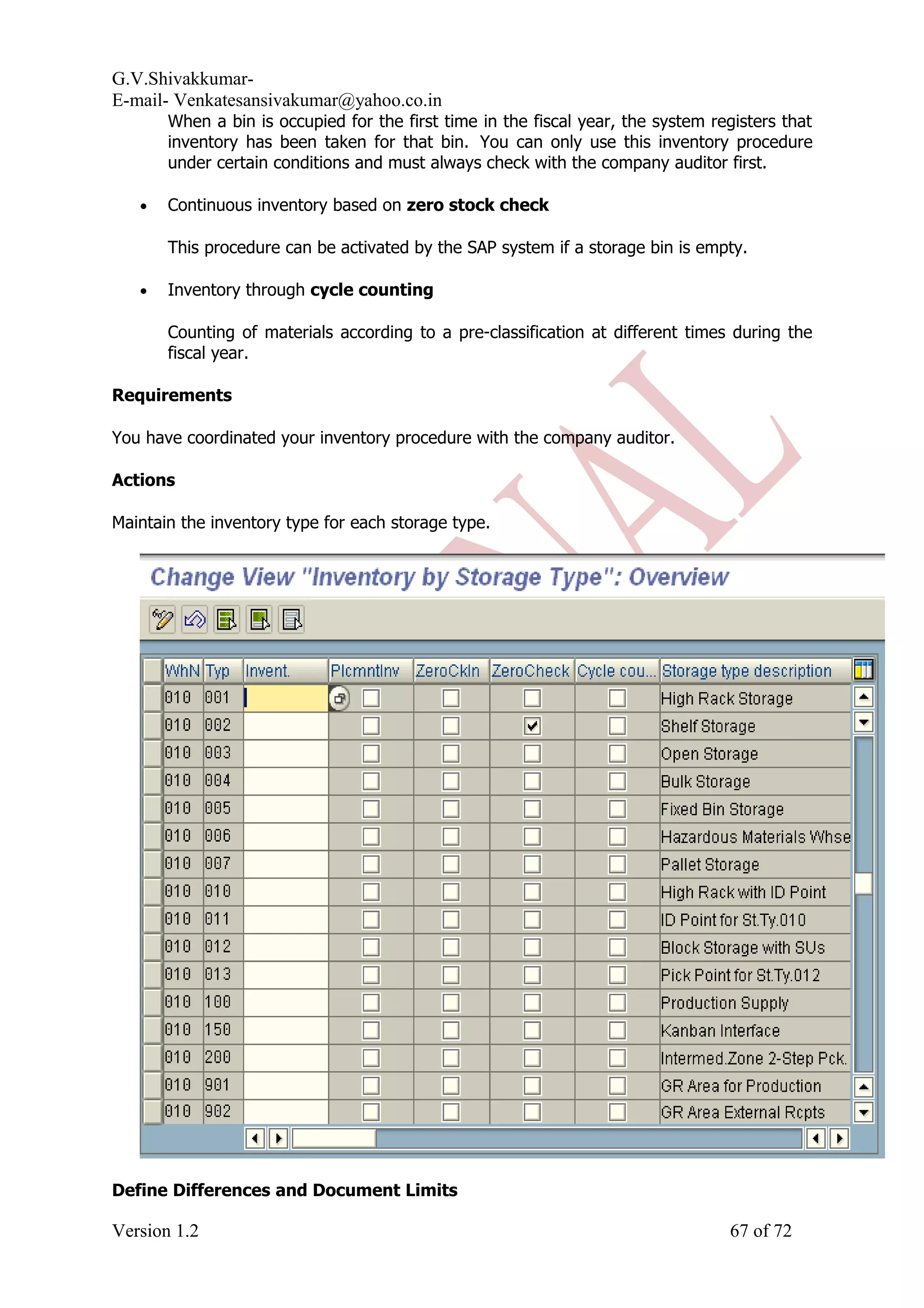 G.V.Shivakkumar- E-mail- Venkatesansivakumar@yahoo.co.in When a bin is occupied for the first time in the fiscal year, the system registers that inventory has been taken for that bin. You can only use this inventory procedure under certain conditions and must always check with the company auditor first. • Continuous inventory based on zero stock check This procedure can be activated by the SAP system if a storage bin is empty. • Inventory through cycle counting Counting of materials according to a pre-classification at different times during the fiscal year. Requirements You have coordinated your inventory procedure with the company auditor. Actions Maintain the inventory type for each storage type. Define Differences and Document Limits Version 1.2 67 of 72 