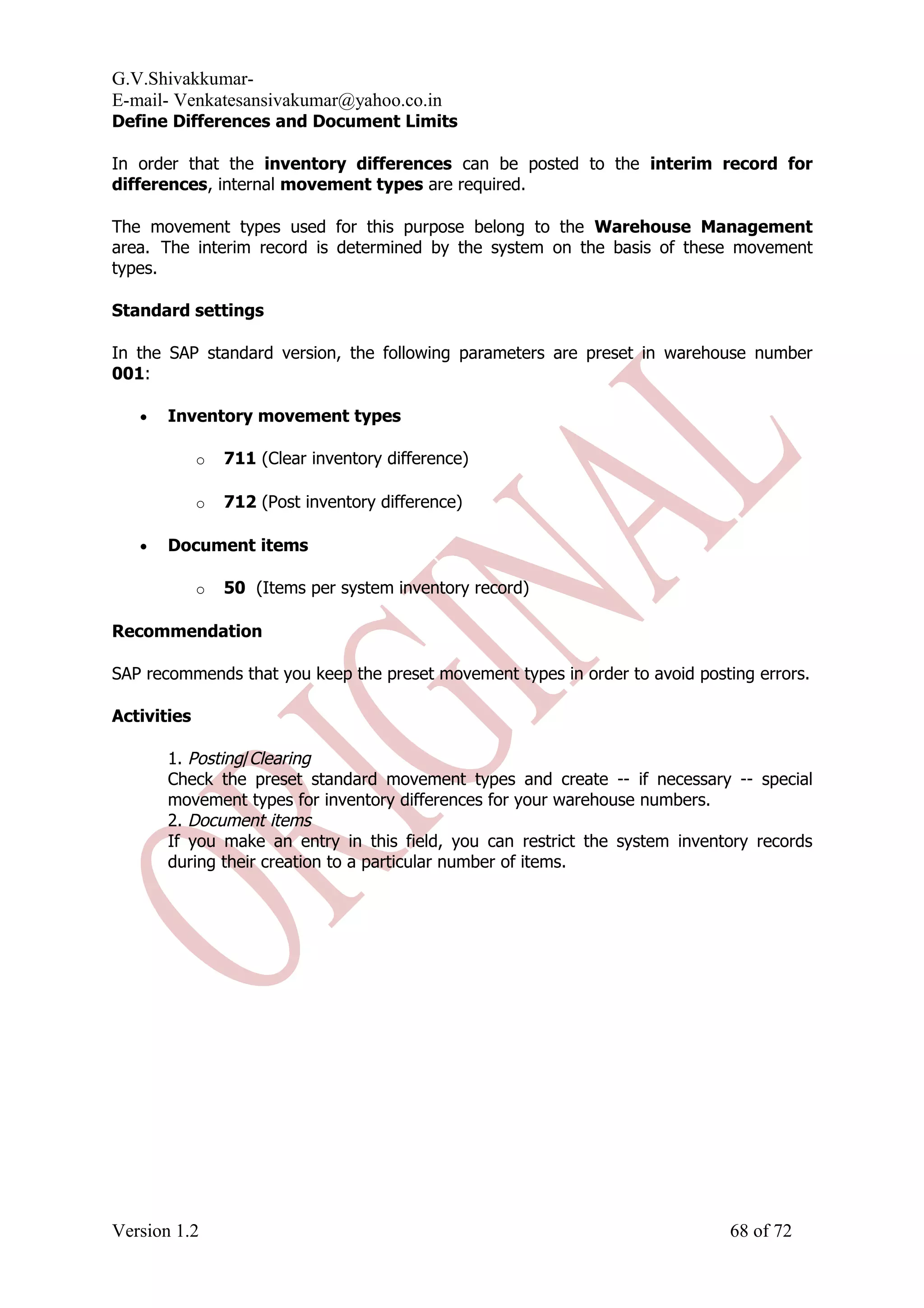 G.V.Shivakkumar- E-mail- Venkatesansivakumar@yahoo.co.in Define Differences and Document Limits In order that the inventory differences can be posted to the interim record for differences, internal movement types are required. The movement types used for this purpose belong to the Warehouse Management area. The interim record is determined by the system on the basis of these movement types. Standard settings In the SAP standard version, the following parameters are preset in warehouse number 001: • Inventory movement types o 711 (Clear inventory difference) o 712 (Post inventory difference) • Document items o 50 (Items per system inventory record) Recommendation SAP recommends that you keep the preset movement types in order to avoid posting errors. Activities 1. Posting/Clearing Check the preset standard movement types and create -- if necessary -- special movement types for inventory differences for your warehouse numbers. 2. Document items If you make an entry in this field, you can restrict the system inventory records during their creation to a particular number of items. Version 1.2 68 of 72 