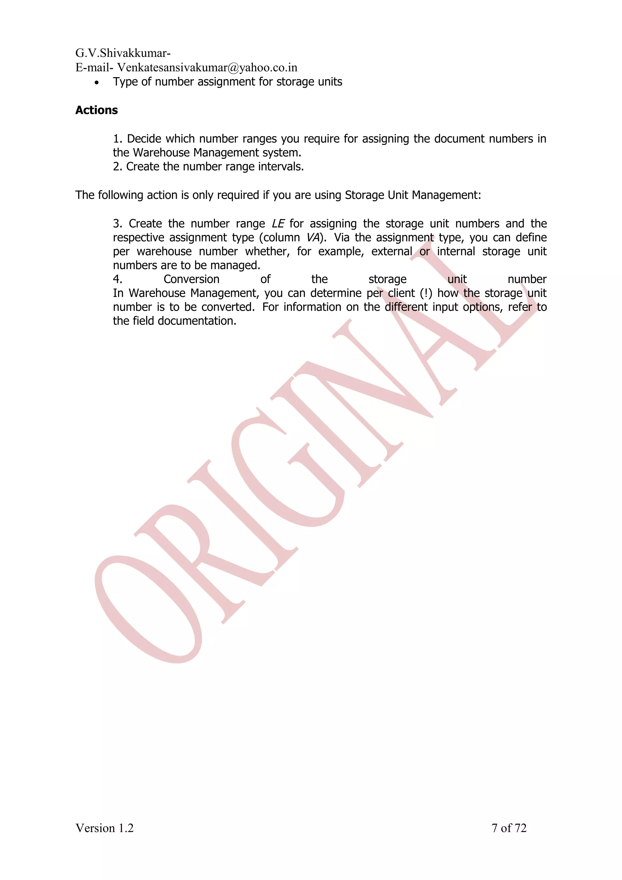 G.V.Shivakkumar- E-mail- Venkatesansivakumar@yahoo.co.in • Type of number assignment for storage units Actions 1. Decide which number ranges you require for assigning the document numbers in the Warehouse Management system. 2. Create the number range intervals. The following action is only required if you are using Storage Unit Management: 3. Create the number range LE for assigning the storage unit numbers and the respective assignment type (column VA). Via the assignment type, you can define per warehouse number whether, for example, external or internal storage unit numbers are to be managed. 4. Conversion of the storage unit number In Warehouse Management, you can determine per client (!) how the storage unit number is to be converted. For information on the different input options, refer to the field documentation. Version 1.2 7 of 72 
