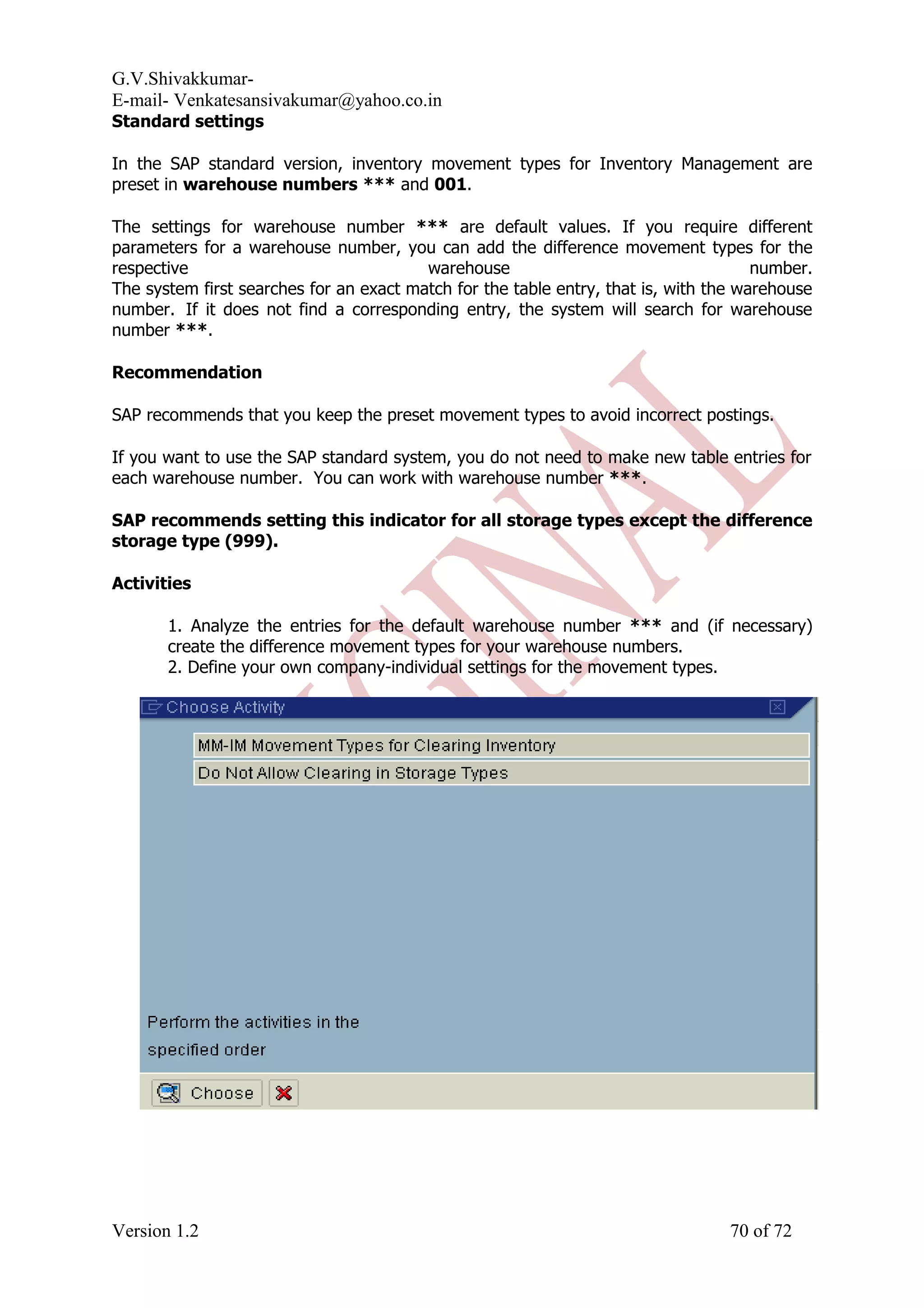 G.V.Shivakkumar- E-mail- Venkatesansivakumar@yahoo.co.in Standard settings In the SAP standard version, inventory movement types for Inventory Management are preset in warehouse numbers *** and 001. The settings for warehouse number *** are default values. If you require different parameters for a warehouse number, you can add the difference movement types for the respective warehouse number. The system first searches for an exact match for the table entry, that is, with the warehouse number. If it does not find a corresponding entry, the system will search for warehouse number ***. Recommendation SAP recommends that you keep the preset movement types to avoid incorrect postings. If you want to use the SAP standard system, you do not need to make new table entries for each warehouse number. You can work with warehouse number ***. SAP recommends setting this indicator for all storage types except the difference storage type (999). Activities 1. Analyze the entries for the default warehouse number *** and (if necessary) create the difference movement types for your warehouse numbers. 2. Define your own company-individual settings for the movement types. Version 1.2 70 of 72 