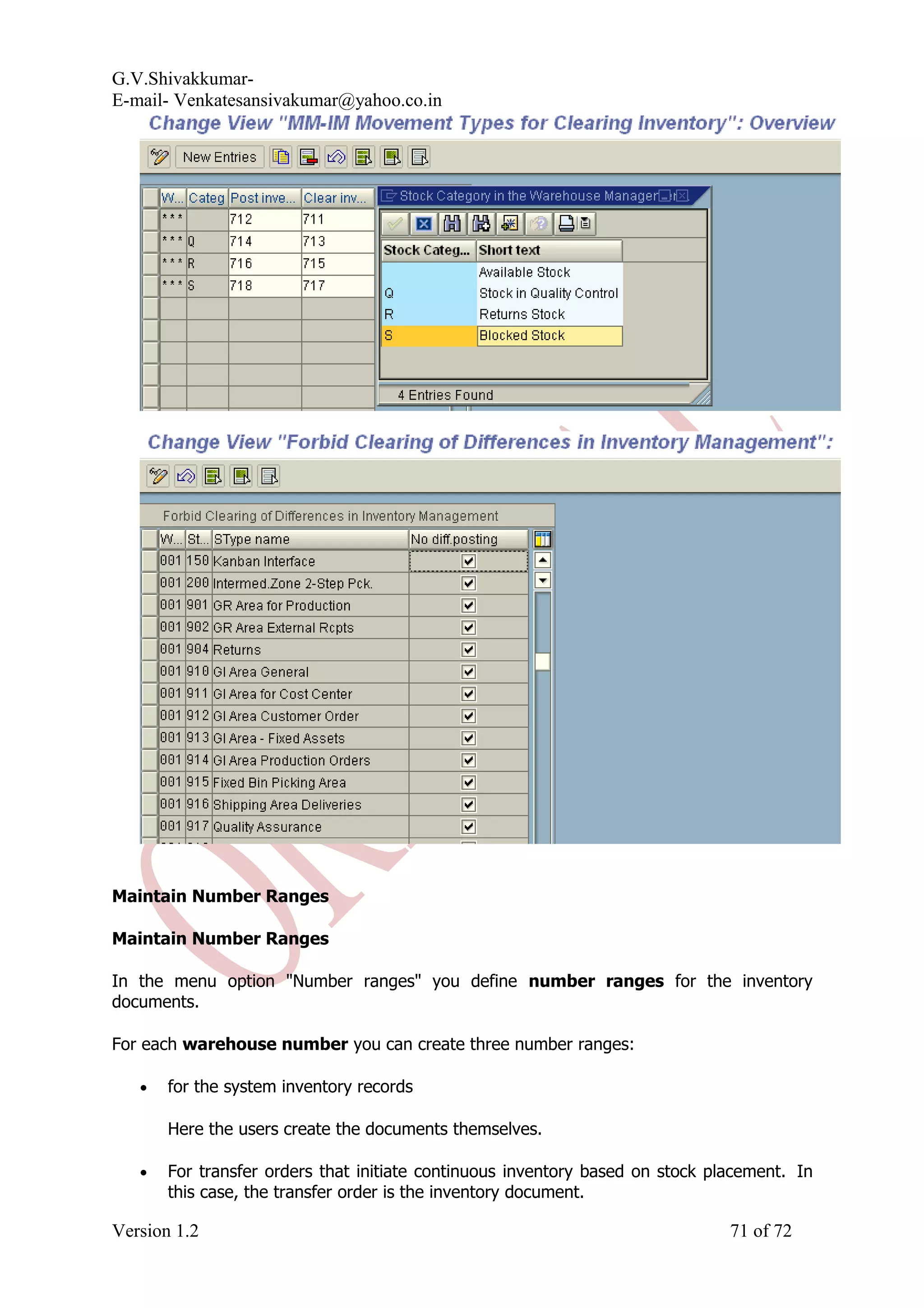 G.V.Shivakkumar- E-mail- Venkatesansivakumar@yahoo.co.in Maintain Number Ranges Maintain Number Ranges In the menu option "Number ranges" you define number ranges for the inventory documents. For each warehouse number you can create three number ranges: • for the system inventory records Here the users create the documents themselves. • For transfer orders that initiate continuous inventory based on stock placement. In this case, the transfer order is the inventory document. Version 1.2 71 of 72 