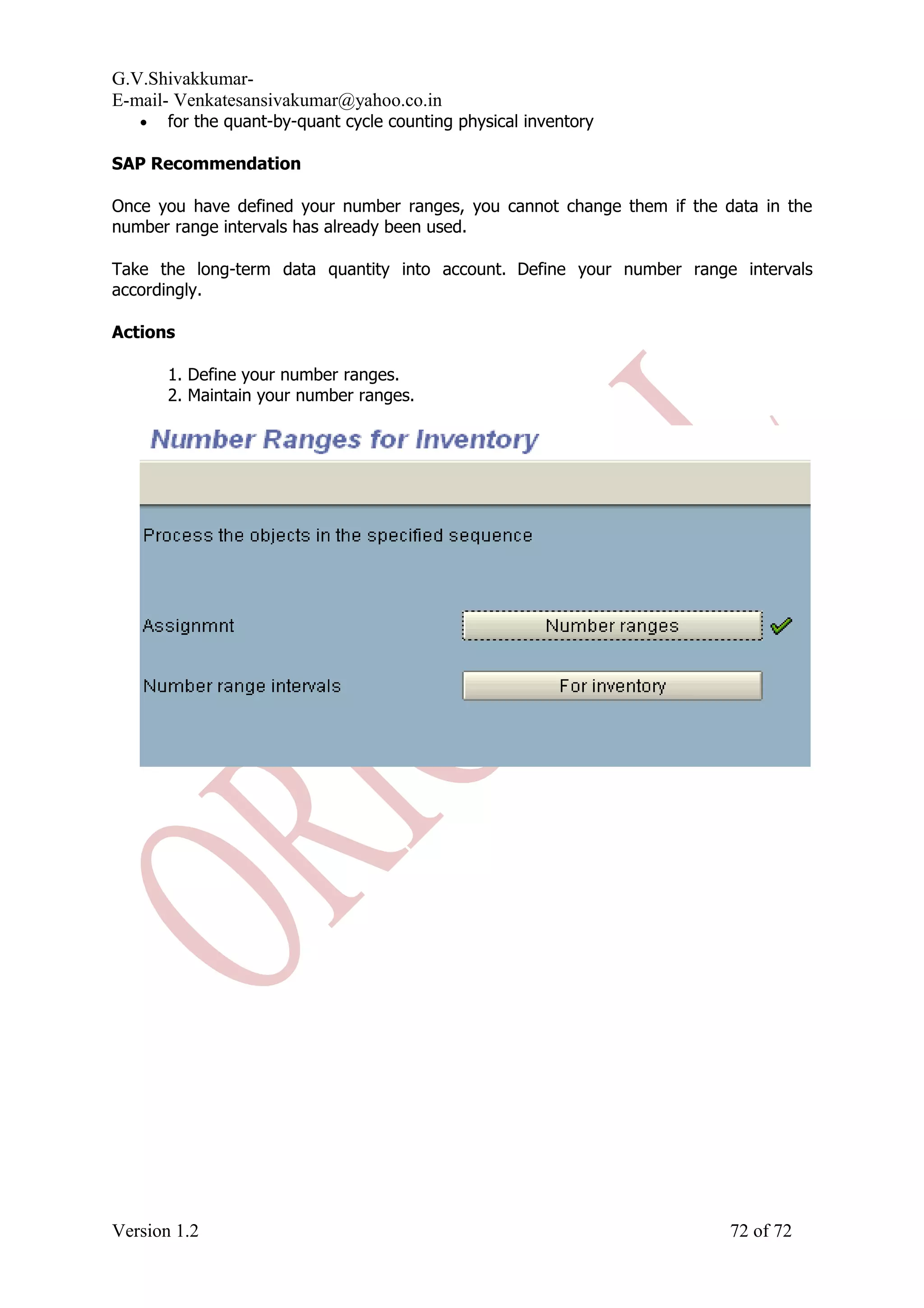 G.V.Shivakkumar- E-mail- Venkatesansivakumar@yahoo.co.in • for the quant-by-quant cycle counting physical inventory SAP Recommendation Once you have defined your number ranges, you cannot change them if the data in the number range intervals has already been used. Take the long-term data quantity into account. Define your number range intervals accordingly. Actions 1. Define your number ranges. 2. Maintain your number ranges. Version 1.2 72 of 72 